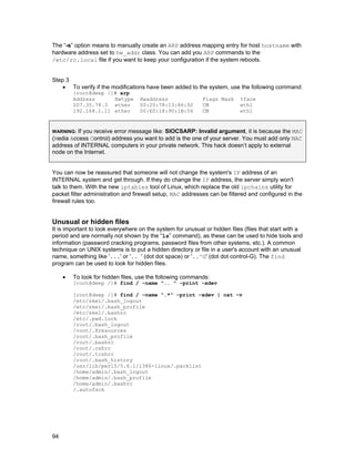 94
The “-s” option means to manually create an ARP address mapping entry for host hostname with
hardware address set to hw_addr class. You can add you ARP commands to the
/etc/rc.local file if you want to keep your configuration if the system reboots.
Step 3
• To verify if the modifications have been added to the system, use the following command:
[root@deep /]# arp
Address Hwtype Hwaddress Flags Mask Iface
207.35.78.3 ether 00:20:78:13:86:92 CM eth1
192.168.1.11 ether 00:E0:18:90:1B:56 CM eth1
WARNING: If you receive error message like: SIOCSARP: Invalid argument, it is because the MAC
(Media Access Control) address you want to add is the one of your server. You must add only MAC
address of INTERNAL computers in your private network. This hack doesn’t apply to external
node on the Internet.
You can now be reassured that someone will not change the system's IP address of an
INTERNAL system and get through. If they do change the IP address, the server simply won't
talk to them. With the new iptables tool of Linux, which replace the old ipchains utility for
packet filter administration and firewall setup, MAC addresses can be filtered and configured in the
firewall rules too.
Unusual or hidden files
It is important to look everywhere on the system for unusual or hidden files (files that start with a
period and are normally not shown by the “ls” command), as these can be used to hide tools and
information (password cracking programs, password files from other systems, etc.). A common
technique on UNIX systems is to put a hidden directory or file in a user's account with an unusual
name, something like '...' or '.. ' (dot dot space) or '..^G' (dot dot control-G). The find
program can be used to look for hidden files.
• To look for hidden files, use the following commands:
[root@deep /]# find / -name ".. " -print -xdev
[root@deep /]# find / -name ".*" -print -xdev | cat –v
/etc/skel/.bash_logout
/etc/skel/.bash_profile
/etc/skel/.bashrc
/etc/.pwd.lock
/root/.bash_logout
/root/.Xresources
/root/.bash_profile
/root/.bashrc
/root/.cshrc
/root/.tcshrc
/root/.bash_history
/usr/lib/perl5/5.6.1/i386-linux/.packlist
/home/admin/.bash_logout
/home/admin/.bash_profile
/home/admin/.bashrc
/.autofsck
 