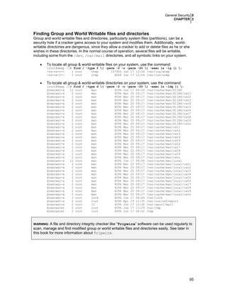 General Security 0
CHAPTER 3
95
Finding Group and World Writable files and directories
Group and world writable files and directories, particularly system files (partitions), can be a
security hole if a cracker gains access to your system and modifies them. Additionally, world-
writable directories are dangerous, since they allow a cracker to add or delete files as he or she
wishes in these directories. In the normal course of operation, several files will be writable,
including some from the /dev, /var/mail directories, and all symbolic links on your system.
• To locate all group & world-writable files on your system, use the command:
[root@deep /]# find / -type f ( -perm -2 -o -perm -20 ) -exec ls -lg {} ;
-rw-rw-r-- 1 root utmp 107904 Jun 17 12:04 /var/log/wtmp
-rw-rw-r-- 1 root utmp 4608 Jun 17 12:04 /var/run/utmp
• To locate all group & world-writable directories on your system, use the command:
[root@deep /]# find / -type d ( -perm -2 -o -perm -20 ) -exec ls -ldg {} ;
drwxrwxr-x 12 root man 4096 Jun 17 06:50 /var/cache/man/X11R6
drwxrwxr-x 2 root man 4096 Mar 25 09:17 /var/cache/man/X11R6/cat1
drwxrwxr-x 2 root man 4096 Mar 25 09:17 /var/cache/man/X11R6/cat2
drwxrwxr-x 2 root man 4096 Mar 25 09:17 /var/cache/man/X11R6/cat3
drwxrwxr-x 2 root man 4096 Mar 25 09:17 /var/cache/man/X11R6/cat4
drwxrwxr-x 2 root man 4096 Mar 25 09:17 /var/cache/man/X11R6/cat5
drwxrwxr-x 2 root man 4096 Mar 25 09:17 /var/cache/man/X11R6/cat6
drwxrwxr-x 2 root man 4096 Mar 25 09:17 /var/cache/man/X11R6/cat7
drwxrwxr-x 2 root man 4096 Mar 25 09:17 /var/cache/man/X11R6/cat8
drwxrwxr-x 2 root man 4096 Mar 25 09:17 /var/cache/man/X11R6/cat9
drwxrwxr-x 2 root man 4096 Mar 25 09:17 /var/cache/man/X11R6/catn
drwxrwxr-x 2 root man 4096 Mar 25 09:17 /var/cache/man/cat1
drwxrwxr-x 2 root man 4096 Mar 25 09:17 /var/cache/man/cat2
drwxrwxr-x 2 root man 4096 Mar 25 09:17 /var/cache/man/cat3
drwxrwxr-x 2 root man 4096 Mar 25 09:17 /var/cache/man/cat4
drwxrwxr-x 2 root man 4096 Mar 25 09:17 /var/cache/man/cat5
drwxrwxr-x 2 root man 4096 Mar 25 09:17 /var/cache/man/cat6
drwxrwxr-x 2 root man 4096 Mar 25 09:17 /var/cache/man/cat7
drwxrwxr-x 2 root man 4096 Mar 25 09:17 /var/cache/man/cat8
drwxrwxr-x 2 root man 4096 Mar 25 09:17 /var/cache/man/cat9
drwxrwxr-x 2 root man 4096 Mar 25 09:17 /var/cache/man/catn
drwxrwxr-x 12 root man 4096 Jun 17 06:50 /var/cache/man/local
drwxrwxr-x 2 root man 4096 Mar 25 09:17 /var/cache/man/local/cat1
drwxrwxr-x 2 root man 4096 Mar 25 09:17 /var/cache/man/local/cat2
drwxrwxr-x 2 root man 4096 Mar 25 09:17 /var/cache/man/local/cat3
drwxrwxr-x 2 root man 4096 Mar 25 09:17 /var/cache/man/local/cat4
drwxrwxr-x 2 root man 4096 Mar 25 09:17 /var/cache/man/local/cat5
drwxrwxr-x 2 root man 4096 Mar 25 09:17 /var/cache/man/local/cat6
drwxrwxr-x 2 root man 4096 Mar 25 09:17 /var/cache/man/local/cat7
drwxrwxr-x 2 root man 4096 Mar 25 09:17 /var/cache/man/local/cat8
drwxrwxr-x 2 root man 4096 Mar 25 09:17 /var/cache/man/local/cat9
drwxrwxr-x 2 root man 4096 Mar 25 09:17 /var/cache/man/local/catn
drwxrwxr-x 3 root lock 4096 Jun 17 06:49 /var/lock
drwxrwxr-x 2 root root 4096 Apr 19 12:35 /var/run/netreport
drwxrwxr-x 2 root 12 4096 Jun 17 12:30 /var/spool/mail
drwxrwxrwt 2 root root 4096 Jun 17 11:29 /var/tmp
drwxrwxrwt 2 root root 4096 Jun 17 06:52 /tmp
WARNING: A file and directory integrity checker like “Tripwire” software can be used regularly to
scan, manage and find modified group or world writable files and directories easily. See later in
this book for more information about Tripwire.
 