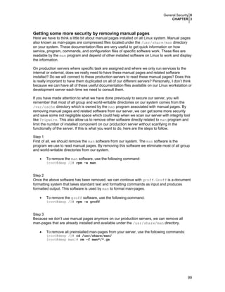 General Security 0
CHAPTER 3
99
Getting some more security by removing manual pages
Here we have to think a little bit about manual pages installed on all Linux system. Manual pages
also known as man-pages are compressed files located under the /usr/share/man directory
on your system. These documentation files are very useful to get quick information on how
service, program, commands, and configuration files of specific software work. These files are
readable by the man program and depend of other installed software on Linux to work and display
the information.
On production servers where specific task are assigned and where we only run services to the
internal or external, does we really need to have these manual pages and related software
installed? Do we will connect to these production servers to read these manual pages? Does this
is really important to have them duplicated on all of our different servers? Personally, I don’t think
because we can have all of these useful documentation files available on our Linux workstation or
development server each time we need to consult them.
If you have made attention to what we have done previously to secure our server, you will
remember that most of all group and world-writable directories on our system comes from the
/var/cache directory which is owned by the man program associated with manual pages. By
removing manual pages and related software from our server, we can get some more security
and save some not negligible space which could help when we scan our server with integrity tool
like Tripwire. This also allow us to remove other software directly related to man program and
limit the number of installed component on our production server without scarifying in the
functionally of the server. If this is what you want to do, here are the steps to follow.
Step 1
First of all, we should remove the man software from our system. The man software is the
program we use to read manual pages. By removing this software we eliminate most of all group
and world-writable directories from our system.
• To remove the man software, use the following command:
[root@deep /]# rpm -e man
Step 2
Once the above software has been removed, we can continue with groff. Groff is a document
formatting system that takes standard text and formatting commands as input and produces
formatted output. This software is used by man to format man-pages.
• To remove the groff software, use the following command:
[root@deep /]# rpm -e groff
Step 3
Because we don’t use manual pages anymore on our production servers, we can remove all
man-pages that are already installed and available under the /usr/share/man directory.
• To remove all preinstalled man-pages from your server, use the following commands:
[root@deep /]# cd /usr/share/man/
[root@deep man]# rm -f man*/*.gz
 