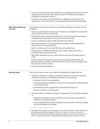 • You want to prevent the use of your Web host2 as a staging area for intrusions into your
                            organization’s network that could result in breaches of confidentiality, integrity, or
                            availability of information resources.
                          • You want to prevent the use of the Web host as a staging area for intrusions into
                            external sites, which could result in your organization being held liable for damages.


What these practices do   These practices do not cover all aspects of using Web technology. In particular, they do
not cover                 not address
                          • securing a general purpose network server. Practices to accomplish this are described
                            in Securing Network Servers [Allen 00].
                          • firewalls and routers used to protect Web servers. Some of the practices necessary to
                            accomplish this are described in Deploying Firewalls [Fithen 99].
                          • security considerations related to Web client (browser) software
                          • commercial transactions via the Web (with the exception of a brief description of
                            Secure Electronic Transaction [SET])
                          • special considerations for very large Web sites with multiple hosts
                          • contracting for or offering Web-hosting services (such as those provided by a
                            commercial Internet service provider)
                          • other public information services, such as those based on the file transfer protocol
                            (FTP)
                          • privacy protection and anonymity, specifically protecting personal identify and
                            preferences that are available to Web servers (such as name, location, computer used,
                            browser used, last URL visited)
                          • protection of intellectual property


Security issues           There are three main security issues related to the operation of a public Web site:

                          1. Improper configuration or operation of the Web server can result in the inadvertent
                             disclosure or alteration of confidential information. This can include
                              • information assets of your organization
                              • information about the configuration of the server or network that could be exploited
                                for subsequent attacks
                              • information about who requested which documents from the server
                              • sensitive customer or user information

                          2. The host used for your Web server might be compromised. This could allow intruders
                             to
                              • change the information stored on the Web server host machine, particularly the
                                information you intend to publish
                              • execute unauthorized commands or programs on the server host machine including
                                ones that the intruder has installed


                          2. Throughout these practices, we use terms such as host and host machine to refer to the hardware
                             and operating system that will support a Web site. The term server software refers to the
                             application software that implements the http protocol and any associated security layers. The
                             term server generally means the combined hardware, operating system, and server software.


2                                                                                                       CMU/SEI-SIM-011
 
