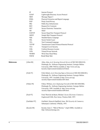 IP           Internet Protocol
                 LDAP         Lightweight Directory Access Protocol
                 MD5          Message Digest 5
                 PERL         Practical Extraction and Report Language
                 PGP          Pretty Good Privacy
                 PKI          Public Key Infrastructure
                 RFC          Request For Comment
                 SET          Secure Electronic Transaction
                 SH           SHell
                 S/HTTP       Secure HyperText Transport Protocol
                 SMTP         Simple Mail Transport Protocol
                 SQL          Standard Query Language
                 SSL          Secure Socket Layer
                 TCL          Tool Command Language
                 TCP/IP       Transmission Control Protocol/Internet Protocol
                 TLS          Transport Level Security
                 URL          Uniform Resource Locator
                 VPN          Virtual Private Network
                 WORM         Write Once Read Many
                 WWW          World Wide Web


References   [Allen 00]        Allen, Julia, et al. Securing Network Servers (CMU/SEI-SIM-010).
                               Pittsburgh, Pa.: Software Engineering Institute, Carnegie Mellon
                               University, 2000. Will be available at http://www.cert.org
                              /security-improvement/modules/m10.html.

             [Firth 97]       Firth, Robert, et al. Detecting Signs of Intrusion (CMU/SEI-SIM-001).
                              Pittsburgh, Pa.: Software Engineering Institute, Carnegie Mellon
                              University, 1997. Available at http://www.cert.org/
                              security-improvement/modules/m01.html.

             [Fithen 99]      Fithen, William, et al. Deploying Firewalls (CMU/SEI-SIM-008).
                              Pittsburgh, Pa.: Software Engineering Institute, Carnegie Mellon
                              University, 1999. Available at http://www.cert.org/
                              security-improvement/modules/m08.html.

             [Ford 97]        Ford, Warwick & Baum, Michael. Secure Electronic Commerce.
                              Englewood Cliffs, New Jersey: Prentice-Hall, 1997.

             [Garfinkel 97]   Garfinkel, Simon & Spafford, Gene. Web Security & Commerce.
                              Sebastopol, California: O’Reilly, 1997.

             [Kessler 00]     Kessler, Gary C. “Web of Worries.” (April 2000). Available at
                              http://infosecuritymag.com.




4                                                                                CMU/SEI-SIM-011
 