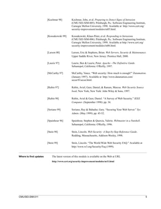 [Kochmar 98]          Kochmar, John, et al. Preparing to Detect Signs of Intrusion
                                              (CMU/SEI-SIM-005). Pittsburgh, Pa.: Software Engineering Institute,
                                              Carnegie Mellon University, 1998. Available at http://www.cert.org/
                                              security-improvement/modules/m05.html.

                        [Kossakowski 99]      Kossakowski, Klaus-Peter, et al. Responding to Intrusions
                                              (CMU/SEI-SIM-006). Pittsburgh, Pa.: Software Engineering Institute,
                                              Carnegie Mellon University, 1999. Available at http://www.cert.org/
                                              security-improvement/modules/m06.html.

                        [Larson 00]           Larson, Eric & Stephens, Brian. Web Servers, Security & Maintenance.
                                              Upper Saddle River, New Jersey: Prentice Hall, 2000.

                        [Laurie 97]           Laurie, Ben & Laurie, Peter. Apache—The Definitive Guide.
                                              Sebastopol, California: O’Reilly, 1997.

                        [McCarthy 97]         McCarthy, Vance. “Web security: How much is enough?” Datamation.
                                              (January 1997). Available at http://www.datamation.com/
                                              secur/01secur.html.

                        [Rubin 97]            Rubin, Aviel; Geer, Daniel; & Ranum, Marcus. Web Security Source
                                              book. New York, New York: John Wiley & Sons, 1997.

                        [Rubin 98]            Rubin, Aviel & Geer, Daniel. “A Survey of Web Security.” IEEE
                                              Computer. (September 1998): pp. 34.

                        [Soriano 99]          Soriano, Ray & Bahadur, Gary. “Securing Your Web Server.” Sys
                                              Admin. (May 1999): pp. 45-52.

                        [Spainhour 96]        Spainhour, Stephen & Quercia, Valerie. Webmaster in a Nutshell.
                                              Sebastopol, California: O'Reilly, 1996.

                        [Stein 98]            Stein, Lincoln. Web Security: A Step-by-Step Reference Guide.
                                              Redding, Massachusetts, Addison-Wesley, 1998.

                        [Stein 99]            Stein, Lincoln. “The World Wide Web Security FAQ.” Available at
                                              http://www.w3.org/Security/Faq (1999).


Where to find updates       The latest version of this module is available on the Web at URL
                            http://www.cert.org/security-improvement/modules/m11.html




CMU/SEI-SIM-011                                                                                                     5
 