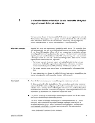 1                Isolate the Web server from public networks and your
                            organization’s internal networks.




                            You have several choices for placing a public Web server on your organization’s network.
                            We recommend that you place it on a separate, protected subnetwork. This will ensure that
                            traffic between the Internet and the server does not traverse any part of your private
                            internal network and that no internal network traffic is visible to the server.


Why this is important       A public Web server host is a computer intended for public access. This means that there
                            will be many people who will access the host (and its stored information) from locations
                            all over the world. Regardless of how well the host computer and its application software
                            are configured, there is always the chance that someone will discover a new vulnerability,
                            exploit it, and gain unauthorized access to the Web server host (e.g., via a user account or
                            a privileged account on a host with a multiuser operating system). If that occurs, you need
                            to prevent these subsequent events, if possible:
                             • The intruder is able to observe or capture network traffic that is flowing between
                               internal hosts. Such traffic might include authentication information, proprietary
                               business information, personnel data, and many other kinds of sensitive data.
                             • The intruder is able to get to internal hosts, or to obtain detailed information about
                               them.

                            To guard against these two threats, the public Web server host must be isolated from your
                            internal network and its traffic, as well as from any public network.


How to do it            ➤ Place the Web server on a subnet isolated from public and internal networks.

                            By doing so, network traffic destined for the Web server subnet can be better monitored
                            and controlled. This aids in configuring any firewall or router used to protect access to the
                            subnet as well as detecting attacks and attempted intrusions. It also precludes the capture
                            of internal traffic (accessible to all connected computers when using broadcast media such
                            as Ethernet) by any intruder who gains access to your Web server.

                        ➤ Use firewall technology to restrict traffic between a public network and the Web server,
                          and between the Web server and internal networks.
                            The use of firewall technology1 (including packet filtering implemented by a router)
                            effectively restricts the traffic between all computers connected to the firewall in
                            accordance with your security policy. Setting up firewall technology precludes many
                            possible attacks but still allows anyone to access your public Web server content.

                            1. Refer to the module Deploying Firewalls [Fithen 99].


CMU/SEI-SIM-011                                                                                                         7
 