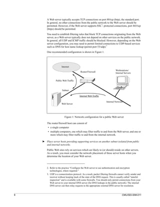 A Web server typically accepts TCP connections on port 80/tcp (http), the standard port.
        In general, no other connections from the public network to the Web server should be
                                                            2
        permitted. However, if the Web server supports SSL - protected connections, port 443/tcp
        (https) should be permitted.

        You need to establish filtering rules that block TCP connections originating from the Web
        server, as a Web server typically does not depend on other services on the public network.
        In general, all UDP and ICMP traffic should be blocked. However, depending on the Web
        server configuration, you may need to permit limited connections to UDP-based services
                                                                 3
        such as DNS for host name lookup (permit port 53/udp).

        One recommended configuration is shown in Figure 1.




                       Internet
                                                                                  Workstations/
                                            Router/Firewall                       Internal Servers


                 Public Web Traffic



                        Subnet

                                           Internal Web Traffic

                                                                        Internal Network
                       Web Server




                          Figure 1: Network configuration for a public Web server

        The router/firewall host can consist of
         • a single computer
         • multiple computers, one which may filter traffic to and from the Web server, and one or
           more which may filter traffic to and from the internal network.

    ➤ Place server hosts providing supporting services on another subnet isolated from public
      and internal networks.

        Public Web sites rely on services which are likely to (or should) reside on other servers.
        As a result, you must consider the network placement of these server hosts when you
        determine the location of your Web server.



        2. Refer to the practice “Configure the Web server to use authentication and encryption
           technologies, where required.”
        3. UDP is a connectionless protocol. As a result, packet filtering firewalls cannot verify sender and
           receiver without keeping track of the state of the DNS request. This is usually called “stateful
           inspection” and is available with some firewalls. You should only permit connections from your
           Web server to your internal DNS server (for DNS lookups in the public network). The internal
           DNS server can then relay requests to the appropriate external DNS server for resolution.


8                                                                                       CMU/SEI-SIM-011
 