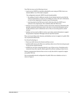 Your Web site may use the following services:
                  • email services (SMTP) to send data submitted by users using an HTML form to an
                    internal address via a CGI script or program.

                     The configuration (network, SMTP, firewall) should prohibit
                      • the sending of email to addresses outside of your internal network, given that the
                        email was generated as a result of a user filling out a form. The user’s information,
                        as well as your organization’s identity, need to be protected.
                      • receiving email on the Web server itself, which may allow the SMTP server
                        software to be compromised. This could then affect the Web server.
                  • directory services (such as LDAP) to retrieve previously stored user information (this
                    provides customized information back to the user) or to provide information such as
                    X.509 certificates used to authenticate users as they are accessing specific content
                    services
                  • database services (such as SQL) to retrieve up-to-date content information to support
                    the generation of dynamic Web pages and user-specified searches

                  Place servers providing email, directory, and database services in support of a public Web
                  site on protected subnetworks.

                  Use firewall technology to
                  • block any traffic between the Internet and these servers
                  • prohibit traffic between the Web server and these other servers from traversing any part
                    of your private internal network
                  • prohibit any user from connecting directly to any of these servers. Permitting such a
                    connection may allow specific attacks against the software residing on these servers.
                  Restrict communication between these servers to only that which is required to support
                  your public Web site.

                  One recommended network configuration for public Web server database services is
                  shown in Figure 2.




CMU/SEI-SIM-011                                                                                              9
 