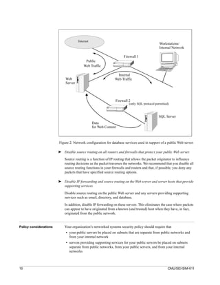 Internet
                                                                                               Workstations/
                                                                                               Internal Network

                                                                     Firewall 1
                                           Public
                                          Web Traffic

                                                                Internal
                             Web                               Web Traffic
                             Server



                                                               Firewall 2
                                                                         (only SQL protocol permitted)


                                                                                              SQL Server
                                                 Data
                                                 for Web Content



                        Figure 2: Network configuration for database services used in support of a public Web server

                        ➤ Disable source routing on all routers and firewalls that protect your public Web server.

                            Source routing is a function of IP routing that allows the packet originator to influence
                            routing decisions as the packet traverses the networks. We recommend that you disable all
                            source routing functions in your firewalls and routers and that, if possible, you deny any
                            packets that have specified source routing options.

                        ➤ Disable IP forwarding and source routing on the Web server and server hosts that provide
                          supporting services.

                            Disable source routing on the public Web server and any servers providing supporting
                            services such as email, directory, and database.

                            In addition, disable IP forwarding on these servers. This eliminates the case where packets
                            can appear to have originated from a known (and trusted) host when they have, in fact,
                            originated from the public network.


Policy considerations       Your organization’s networked systems security policy should require that
                             • your public servers be placed on subnets that are separate from public networks and
                               from your internal network
                             • servers providing supporting services for your public servers be placed on subnets
                               separate from public networks, from your public servers, and from your internal
                               networks



10                                                                                                   CMU/SEI-SIM-011
 