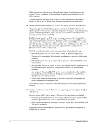 Make this new user and new group independent and unique from all other users and
         groups. This is a prerequisite for implementing the access controls described in the
         following steps.

         Although the server may have to run as root (UNIX) or administrator (Windows NT)
         initially to bind to port 80, do not allow the server to continue to run in this mode.

     ➤ Identify the protection needed for files, devices, and objects specific to the Web server.

         The general approach for identifying required access controls for files, devices, and
         objects specific to Web servers is outlined in the practice “Configure computer operating
         systems with appropriate object, device, and file access controls” within the module
         Securing Network Servers [Allen 00].

         In addition, determine if your Web server’s operating system provides the capability to
         limit files accessed by the Web services’ processes. These processes should have read-
         only access to those files necessary to perform the service and should have no access to
         other files (such as server log files). If this capability is not available, you can skip some of
         the following steps. In this event, you need to implement other security controls
         (described below) to limit your exposure.

         Use Web server host operating system access controls to enforce the following:
          • Public Web content files can be read but not written by Web service processes.
          • The directories where public Web content is stored cannot be written by Web service
            processes.
          • Public Web content files can be written only by processes authorized for Web server
            administration.
          • Web server log files can be written by service processes but log files cannot be read or
            served as Web content. Web server log files can be read only by administration
            processes.
          • Any temporary files created by Web service processes (such as those that might be
            generated in the creation of dynamic Web pages) are restricted to a specified and
            appropriately protected subdirectory.
          • Access to any temporary files created by Web service processes are limited to the
            service processes that created these files.

         Some of these controls are reiterated below when they can be achieved using alternate
         methods.

     ➤ Limit the use of resources by the Web server host operating system to mitigate the effects
       of DoS attacks.

         Resource-intensive DoS attacks against a Web server host operating system include:
          • filling file systems with extraneous and incorrect information. Some systems will not
            function if specific resources (such as file systems) are unavailable.
          • filling primary memory with unnecessary processes to slow down the system and limit
            Web service availability

         Logging information generated by the Web server host operating system may help in
         recognizing such attacks.




14                                                                                    CMU/SEI-SIM-011
 