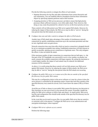 Provide the following controls to mitigate the effects of such attacks:
                       • Separate directories for log files and other information from system directories and
                         user information. You can establish effective boundaries between these information
                         objects by specifying separate partitions and/or disk locations.
                       • Assigning priorities to Web service processes can help to ensure that high priority
                         processes obtain sufficient resources, even while under attack. Note, however, that
                         doing so may create the potential for a denial of service on the lower priority services.
                      These controls will not fully protect your Web server against DoS attacks. However, by
                      reducing the impact of these attacks, the Web server may be able to “survive” during the
                      time period when the DoS attacks are occurring.

                  ➤ Configure time-outs and other controls to mitigate the effects of DoS attacks.

                      Another type of DoS attack takes advantage of the number of simultaneous network
                      connections by quickly establishing connections up to the maximum permitted such that
                      no new, legitimate users can gain access.

                      Network connection time-outs (time after which an inactive connection is dropped) should
                      be set to a minimum acceptable time setting. Established connections will then timeout as
                      quickly as possible, opening up new connections to legitimate users. This only mitigates
                      the effects; it does not defeat the attack.

                      If the maximum number of open connections (or connections that are half-open, i.e., the
                      first part of the TCP handshake was successful) is set to a low number, an attacker can
                      easily consume the available connections with bogus requests. By setting the maximum to
                      a much higher number, the impact of such attacks may be reduced, but additional
                      resources will be consumed.

                      As above, it is worth noting that these controls will not fully protect your Web server
                      against DoS attacks. However, by reducing the impact of these attacks, the Web server
                      may be able to “survive” during the time period when the DoS attacks are occurring.

                  ➤ Configure the public Web server so it cannot serve files that are outside of the specified
                    file directory tree for public Web content.

                      This may be a configuration choice in the server software or it may be a choice in how the
                      server process is controlled by the operating system. Ensure that such files (outside of the
                      specified directory tree) cannot be served, even if users know the names (URLs) of those
                      files.

                      Avoid the use of links or aliases in your public Web content file directory tree that point to
                      files elsewhere on your server host or your network file system. If possible, disable the
                      ability for Web server software to follow links and aliases. As stated earlier, Web server
                      log files and configuration files should reside outside of the specified file directory tree for
                      public Web content.
                      In the event that you do need to access files via your public Web server that are sensitive
                      or restricted, refer to the practice “Configure the Web server to use authentication and
                      encryption technologies, where required.”

                  ➤ Configure Web server software access controls.

                      Perform the following steps:




CMU/SEI-SIM-011                                                                                                    15
 