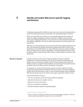3            Identify and enable Web-server-specific logging
                        mechanisms.




                        Collecting data generated by the Web server provides you with critical information that is
                        essential for analyzing the security of the Web server and detecting signs of intrusion.
                        When you install Web server software, you are normally presented with a number of
                        choices for logging configuration options or preferences. Different systems provide
                        various types of logging information; some systems do not collect adequate information in
                        their default configuration. You need to make choices based on your security policy and
                        requirements.

                        While the server host operating system may provide some basic logging mechanisms and
                            1
                        data , these mechanisms typically cannot provide sufficient data that is relevant to the
                        performance of your public Web server, such as Web pages retrieved or attacks intended to
                        probe your Web server for specific vulnerabilities. You should identify the types of logs
                        available, identify the data recorded within each log, and then enable the collection of the
                        desired data.


Why this is important   Log files are often the only record of suspicious behavior. Failure to enable the
                        mechanisms to record this information and use them to initiate alert mechanisms will
                        greatly weaken or eliminate your ability to detect intrusion attempts and to determine
                        whether or not they succeeded. Similar problems can result from not having the necessary
                        procedures and tools in place to process and analyze your log files.

                        As a general case, system and network logs can alert you that a suspicious event has
                        occurred that requires further investigation. Web server software can provide additional
                        log data relevant to Web-specific events. If you do not take advantage of these capabilities,
                        Web-relevant log data may not be visible or may require a great deal of effort to access.
                        You may need Web server logs to
                        • alert you to suspicious activity that requires further investigation
                        • determine the extent of an intruder’s activity
                        • help you to recover your systems
                        • help you to conduct an investigation
                        • provide information required for legal proceedings




                        1. Refer to the practice “Identify and enable system and network logging mechanisms” within the
                           security improvement module Securing Network Servers [Allen 00].


CMU/SEI-SIM-011                                                                                                       17
 