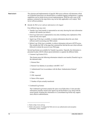 How to do it       The selection and implementation of specific Web server software will determine which
                   set of detailed instructions you should follow to establish logging configurations. Logging
                   capabilities can be similar across several implementations. With this said, some of the
                   guidance contained in the steps below may not be fully applicable to all vendors’ Web
                   server software products.

               ➤ Identify the Web server software information to be logged.

                   Four different logs may exist:
                    • Transfer Log: Each transfer is represented as one entry showing the main information
                      related to the transfer (see below).
                    • Error Log: Each error is represented as one entry including some explanation of the
                      reason for this error report.
                    • Agent Log: If this log is available, it contains information about the user client
                      software used in accessing your Web content.
                    • Referer Log: If this log is available, it collects information relevant to HTTP access.
                      This includes the URL of the page that contained the link that the user client software
                      followed to initiate the access to your Web page.

                   Several log formats are available for Transfer Log entries. Typically, the information is
                   presented in plain ASCII without special delimiters to separate the different fields:
                    • Common Log Format (CLF):

                      This format stores the following information related to one transfer (Transfer Log) in
                      the indicated order:

                      1. Remote Host
                                                                                   2
                      2. Remote User Identity in accordance with RFC 1413
                                                                                                         3
                      3. Authenticated User in accordance with the Basic Authentication Scheme
                      4. Date

                      5. URL requested

                      6. Status of the request
                      7. Number of bytes actually transferred

                    • Combined Log Format:
                      The Combined Log Format contains the same seven fields above. It also provides
                      information normally stored in the Agent Log and the Referer Log, along with the
                      actual transfer. Keeping this information in a consolidated log format may support
                      more effective administration.




                   2. Refer to http://www.ietf.org
                   3. Refer to the practice “Configure the Web server to use authentication and encryption
                      technologies, where required.”


18                                                                                               CMU/SEI-SIM-011
 