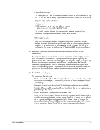 • Extended Log Format (ELF):

                         This format provides a way to describe all items that should be collected within the log
                         file. The first two lines of the log file contain the version and the fields to be collected.

                         It appears in the log file as follows:

                         #Version: 1.0
                         #Fields: date time c-ip sc-bytes time-taken cs-version
                         1999-08-01 02:10:57 192.0.0.2 6340 3 HTTP/1.0

                         This example contains the date, time, originating IP address, number of bytes
                         transmitted, time taken for transmission, and the HTTP version.

                       • Other log file formats:

                         Some server software provides log information in different file formats such as
                         database formats or delimiter-separated formats. Other server software provides the
                         capability for an administrator to define specific log file formats in the Web server
                         configuration file using a particular syntax (if the default CLF format is insufficient).

                  ➤ Determine if additional logging mechanisms are required for program, scripts,
                    and plug-ins.

                      If your public Web server supports the execution of programs, scripts, or plug-ins, you
                      need to determine whether specific logging data needs to be captured regarding the
                      performance of these features. If you develop your own programs, scripts, or plug-ins, we
                      strongly recommend that you define and implement a comprehensive and easy-to-
                      understand logging approach based on the logging mechanisms provided by the Web
                      server hosting operating system. Log information associated with programs, scripts, and
                      plug-ins can add significantly to the typical information logged by the Web server.

                  ➤ Enable Web server logging.

                      We recommend the following:
                       • Use the Combined Log Format for storing the Transfer Log or manually configure the
                         information described by the Combined Log Format to be the standard format for the
                         Transfer Log.
                       • Enable the Referer Log or Agent Log if the Combined Log Format is not available.
                       • Establish different log file names for different virtual hosts that may be implemented as
                         part of a single Web server.
                       • Use the Remote User Identity as specified in RFC 1413.
                       • Some Web server software provides the capability to enforce or disable the checking of
                         specified access controls during program startup. This level of control may be helpful
                         to, for example, avoid inadvertent alteration of log files as a result of errors in file
                         access administration. You should determine the circumstances under which you may
                         want to enable such checks if your Web server software supports this feature.




CMU/SEI-SIM-011                                                                                                    19
 
