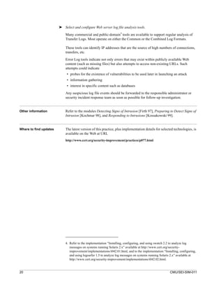 ➤ Select and configure Web server log file analysis tools.
                                                                    4
                            Many commercial and public-domain tools are available to support regular analysis of
                            Transfer Logs. Most operate on either the Common or the Combined Log Formats.

                            These tools can identify IP addresses that are the source of high numbers of connections,
                            transfers, etc.
                            Error Log tools indicate not only errors that may exist within publicly available Web
                            content (such as missing files) but also attempts to access non-existing URLs. Such
                            attempts could indicate
                             • probes for the existence of vulnerabilities to be used later in launching an attack
                             • information gathering
                             • interest in specific content such as databases

                            Any suspicious log file events should be forwarded to the responsible administrator or
                            security incident response team as soon as possible for follow-up investigation.


Other information           Refer to the modules Detecting Signs of Intrusion [Firth 97], Preparing to Detect Signs of
                            Intrusion [Kochmar 98], and Responding to Intrusions [Kossakowski 99].


Where to find updates       The latest version of this practice, plus implementation details for selected technologies, is
                            available on the Web at URL
                            http://www.cert.org/security-improvement/practices/p077.html




                            4. Refer to the implementation “Installing, configuring, and using swatch 2.2 to analyze log
                               messages on systems running Solaris 2.x” available at http://www.cert.org/security-
                               improvement/implementations/i042.01.html, and to the implementation “Installing, configuring,
                               and using logsurfer 1.5 to analyze log messages on systems running Solaris 2.x” available at
                               http://www.cert.org/security-improvement/implementations/i042.02.html.


20                                                                                                      CMU/SEI-SIM-011
 