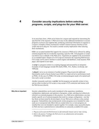 4            Consider security implications before selecting
                        programs, scripts, and plug-ins for your Web server.




                        In its most basic form, a Web server listens for a request and responds by transmitting the
                        specified file to the requestor. A Web server may invoke additional mechanisms to execute
                        programs or process user-supplied data, producing customized information in response to
                        a request. Examples of these mechanisms include Common Gateway Interface (CGI)
                        scripts and server plug-ins. You need to consider security implications when selecting
                        these mechanisms.

                        CGI is an accepted standard that supports the extension of Web server software by adding
                        external programs that are invoked by requesting a specific URL. CGI programs or scripts
                        (see below) run as subtasks of the Web server. Arguments are supplied in the environment
                        or via standard inputs. Outputs of a CGI script are returned to the requesting Web browser.
                        CGI scripts can be used to interface to search engines and databases, create dynamic Web
                        pages, and respond to user input.

                        A script is a program written in a scripting language and executed by an interpreter.
                        Examples of such languages include SH (shell), PERL, TCL, Python, JavaScript, and
                        VBScript.
                                  1
                        A plug-in serves as an extension of another program. Plug-ins provide additional
                                                                        2
                        functionality (such as Secure Socket Layer (SSL) ) or improved server performance (such
                        as PERL). In the case of a PERL CGI script, no external program needs to be started each
                        time such a script is invoked.

                        Another commonly used term is servlet. Servlet programs are typically written in Java
                        and are either invoked as CGI scripts or may accept a TCP connection and interact with
                        the Web browser directly.


Why this is important   Security vulnerabilities can be easily introduced in the acquisition, installation,
                        configuration, deployment, and operation of programs, scripts, and plug-ins (collectively
                        referred to as external programs in this practice). As a Web server administrator, you may
                        install a specific set of external programs that result in a unique configuration—one that
                        has likely not been tested by the developers of your Web server software or the external
                        programs. Vulnerabilities may include poorly written programs never intended for wide-
                        scale use or unexpected side effects that are created when two or more programs are
                        installed that were not intended to operate together. For example, many successful attacks
                        on Web sites have exploited known vulnerabilities in commonly available CGI scripts.


                        1. Plug-ins can be used with Web browsers to add multimedia features such as video viewing.
                        2. Refer to the practice “Configure the Web server to use authentication and encryption
                           technologies, where required.”


CMU/SEI-SIM-011                                                                                                       21
 