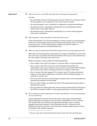 How to do it   ➤ Perform necessary cost/benefit trade-offs before selecting external programs.

                   Consider
                    • the functionality that each external program provides. Decide if it is important to have
                      this functionality, or if it would just be nice to have but not essential.
                    • the external program’s ease of installation, configuration, testing, and maintenance
                    • the potential security vulnerabilities introduced by the external program and the
                      inherent risks to your public Web site
                    • the potential security vulnerabilities introduced by two or more external programs
                      when used in combination

               ➤ Select programs, scripts, and plug-ins from trustworthy sources.

                   To the extent possible, assess the trustworthiness of various sources for external programs.
                   If there are several programs that provide the required functionality, choose one from a
                   trustworthy source. Avoid external programs produced by unknown authors or
                   downloaded from unknown, untrusted Internet sites.

               ➤ Make sure that you understand all of the functionality that an external program provides.

                   Some types of external programs (in particular CGI scripts) are distributed in source code
                   form. If you have any doubts about the trustworthiness of the source or the authenticity of
                   the code, conduct a thorough source code review.
                                                                                     3
                   When you examine a script, consider the following questions:
                    • How complex is the script? The longer it is, the more likely it is to have problems.
                    • Does it read or write files on the host system? Programs that read files may
                      inadvertently violate access restrictions or pass sensitive system information. Programs
                      that write files may modify or damage documents or introduce Trojan horses.
                    • Does it interact with other programs? For example, many CGI scripts send email in
                      response to form input by opening up a connection with the sendmail program. Is it
                      doing this in a secure way?
                    • Does it run with suid (set-user-id) privileges? In general, this is not recommended and
                      should not be permitted if at all possible.
                    • Does the author validate user inputs from forms? This demonstrates that the author is
                      thinking about security.
                    • Does the author use explicit path names when invoking external programs? Relying on
                      the PATH environment variable to resolve partial path names is not recommended.

               ➤ Review publicly available information to identify vulnerabilities in the external programs
                 you are considering.
                   Various organizations research network and system security topics and periodically
                   publish information concerning recently discovered vulnerabilities in service software.
                   This includes Web server software and supporting technologies such as scripting
                   languages and external programs. External programs that are in widescale use are
                   regularly analyzed by researchers, users, and security incident response teams as well as
                   by members of the intruder community.


                   3. This list is taken from “The World Wide Web Security FAQ” [Stein 99], specifically Q34.


22                                                                                             CMU/SEI-SIM-011
 
