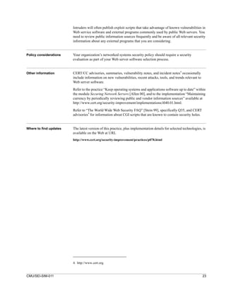 Intruders will often publish exploit scripts that take advantage of known vulnerabilities in
                        Web service software and external programs commonly used by public Web servers. You
                        need to review public information sources frequently and be aware of all relevant security
                        information about any external programs that you are considering.


Policy considerations   Your organization’s networked systems security policy should require a security
                        evaluation as part of your Web server software selection process.


Other information       CERT/CC advisories, summaries, vulnerability notes, and incident notes4 occasionally
                        include information on new vulnerabilities, recent attacks, tools, and trends relevant to
                        Web server software.

                        Refer to the practice “Keep operating systems and applications software up to date” within
                        the module Securing Network Servers [Allen 00], and to the implementation “Maintaining
                        currency by periodically reviewing public and vendor information sources” available at
                        http://www.cert.org/security-improvement/implementations/i040.01.html.

                        Refer to “The World Wide Web Security FAQ” [Stein 99], specifically Q35, and CERT
                                  4
                        advisories for information about CGI scripts that are known to contain security holes.


Where to find updates   The latest version of this practice, plus implementation details for selected technologies, is
                        available on the Web at URL
                        http://www.cert.org/security-improvement/practices/p078.html




                        4. http://www.cert.org.


CMU/SEI-SIM-011                                                                                                     23
 