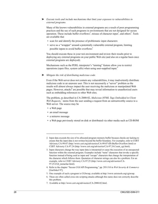 ➤ Execute tools and include mechanisms that limit your exposure to vulnerabilities in
       external programs.

         Many of the known vulnerabilities in external programs are a result of poor programming
         practices and the use of such programs in environments that are not designed for secure
                                                   2                          3            4
         operation. These include buffer overflows , misuse of character input , and others . Tools
         are available that
          • scan for and identify the presence of problematic input characters
          • serve as a “wrapper” around a potentially vulnerable external program, limiting
                                                      5
            possible inputs to avoid buffer overflows

         You should execute these in your test environment and review their results prior to
         deploying any external programs on your public Web site (and also on a regular basis once
         external programs are deployed).

         Mechanisms such as the PERL interpreter’s “tainting” feature allow you to restrict
                                                                               4
         operations (open files, system calls) when using user-supplied input.

     ➤ Mitigate the risk of distributing malicious code.

         Even if the Web server does not contain any vulnerabilities, it may inadvertently distribute
         malicious code to an unaware user. This is not necessarily a “server” problem as the
         results will almost always impact the user receiving the malicious or manipulated Web
         pages. However, attacks6 are possible that may reveal information to unauthorized users
         such as embedding references to other Web sites.

         The problem, as described in CA-2000-02, Malicious HTML Tags Embedded in Client
                      7
         Web Requests, stems from the user sending a request from an untrustworthy source to a
         Web server. The source may be
          • a Web page
          • an email message
          • a netnews message
          • a Web page previously stored on disk or distributed via other media such as CD-ROM




         2. Input data exceeds the size of its allocated program memory buffer because checks are lacking to
            ensure that the input data is not written beyond the buffer boundary. For examples, refer to CERT
            Advisory CA-99-07 (http://www.cert.org/advisories/CA-99-07-IIS-Buffer-Overflow.html) or
            CERT Advisory CA-97.24 (http://www.cert.org/advisories/CA-97.24.Count_cgi.html).
         3. Input characters change the way input data is interpreted or cause the execution of an unexpected
            function within the external program. Examples include “meta” characters that invoke a specific
            function instead of being used as input and “escape” characters that change the interpretation of
            the character which follows them. Quotation of character strings can also be a problem. For an
            example, refer to CERT Advisory CA-97.25 (http://www.cert.org/advisories/CA-
            97.25.CGI_metachar.html).
         4. Refer to the chapter “Secure CGI/API Programming,” pp. 293-310 in Web Security & Commerce
            [Garfinkel 97].
         5. One example of such a program is CGIwrap, available at http://www.unixtools.org/cgiwrap.
         6. These are often called cross site scripting attacks although this name does not correctly describe
            this problem.
         7. Available at http://www.cert.org/advisories/CA-2000-02.html.


26                                                                                       CMU/SEI-SIM-011
 