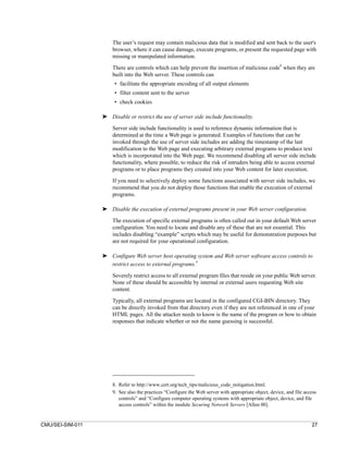 The user’s request may contain malicious data that is modified and sent back to the user's
                      browser, where it can cause damage, execute programs, or present the requested page with
                      missing or manipulated information.
                                                                                                        8
                      There are controls which can help prevent the insertion of malicious code when they are
                      built into the Web server. These controls can
                       • facilitate the appropriate encoding of all output elements
                       • filter content sent to the server
                       • check cookies

                  ➤ Disable or restrict the use of server side include functionality.

                      Server side include functionality is used to reference dynamic information that is
                      determined at the time a Web page is generated. Examples of functions that can be
                      invoked through the use of server side includes are adding the timestamp of the last
                      modification to the Web page and executing arbitrary external programs to produce text
                      which is incorporated into the Web page. We recommend disabling all server side include
                      functionality, where possible, to reduce the risk of intruders being able to access external
                      programs or to place programs they created into your Web content for later execution.

                      If you need to selectively deploy some functions associated with server side includes, we
                      recommend that you do not deploy those functions that enable the execution of external
                      programs.

                  ➤ Disable the execution of external programs present in your Web server configuration.

                      The execution of specific external programs is often called out in your default Web server
                      configuration. You need to locate and disable any of these that are not essential. This
                      includes disabling “example” scripts which may be useful for demonstration purposes but
                      are not required for your operational configuration.

                  ➤ Configure Web server host operating system and Web server software access controls to
                    restrict access to external programs.9

                      Severely restrict access to all external program files that reside on your public Web server.
                      None of these should be accessible by internal or external users requesting Web site
                      content.

                      Typically, all external programs are located in the configured CGI-BIN directory. They
                      can be directly invoked from that directory even if they are not referenced in one of your
                      HTML pages. All the attacker needs to know is the name of the program or how to obtain
                      responses that indicate whether or not the name guessing is successful.




                      8. Refer to http://www.cert.org/tech_tips/malicious_code_mitigation.html.
                      9. See also the practices “Configure the Web server with appropriate object, device, and file access
                         controls” and “Configure computer operating systems with appropriate object, device, and file
                         access controls” within the module Securing Network Servers [Allen 00].


CMU/SEI-SIM-011                                                                                                        27
 