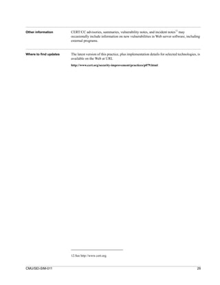 Other information       CERT/CC advisories, summaries, vulnerability notes, and incident notes12 may
                        occasionally include information on new vulnerabilities in Web server software, including
                        external programs.


Where to find updates   The latest version of this practice, plus implementation details for selected technologies, is
                        available on the Web at URL
                        http://www.cert.org/security-improvement/practices/p079.html




                        12.See http://www.cert.org.


CMU/SEI-SIM-011                                                                                                    29
 