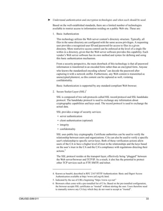➤ Understand authentication and encryption technologies and when each should be used.

                      Based on the well-established standards, there are a limited number of technologies
                      available to restrict access to information residing on a public Web site. These are:

                      1. Basic Authentication

                          This technology utilizes the Web server content’s directory structure. Typically, all
                          files in the same directory are configured with the same access privileges. A requesting
                          user provides a recognized user ID and password for access to files in a given
                          directory. More restrictive access control can be enforced at the level of a single file
                          within in a directory, given that the Web server software provides this capability. Each
                          vendor’s Web server software has its own method and syntax for defining and using
                          this basic authentication mechanism.

                          From a security perspective, the main drawback of this technology is that all password
                          information is transferred in an encoded form rather than an encrypted form. Anyone
                                                                         4
                          who knows the standardized encoding scheme can decode the password after
                          capturing it with a network sniffer. Furthermore, any Web content is transmitted as
                          unencrypted plaintext, so this content can be captured as well, violating
                          confidentiality.

                          Basic Authentication is supported by any standard-compliant Web browser.
                                                        5
                      2. Secure Socket Layer (SSL)

                          SSL is composed of two sub-protocols called SSL record protocol and SSL handshake
                          protocol. The handshake protocol is used to exchange any information about
                          cryptographic capabilities and keys used. The record protocol is used to exchange the
                          actual data.
                          SSL provides a range of security services:
                           • server authentication
                           • client authentication (optional)
                           • integrity
                           • confidentiality
                          SSL uses public key cryptography. Certificate authorities can be used to verify the
                          relationship between users and organizations. CAs can also be used to verify a specific
                          user's relationship to specific server keys. Both of these verification actions allow
                          users of the CA to have a higher level of trust in the relationships and the keys based
                          on the user’s trust in the CA and the CA’s compliance with regulations directing their
                                   6
                          actions.

                          The SSL protocol resides at the transport layer, effectively being “plugged” between
                          the Web server/browser and TCP/IP. As a result, it also has the potential to protect
                          other TCP services such as FTP, SMTP, and telnet.



                      4. Known as base64, described in RFC 2167 HTTP Authentication: Basic and Digest Access
                         Authentication available at http://www.ietf.org/rfc.html.
                      5. Indicated by the use of URLs beginning “https://www.xyz.net”
                      6. Browsers often come with a pre-installed list of CAs. Based on the pre-installed configuration,
                         the browser accepts SSL certificates as “trusted” without alerting the user. Users therefore need
                         to manually remove any CA key which they do not want to accept as “trusted”.


CMU/SEI-SIM-011                                                                                                         33
 