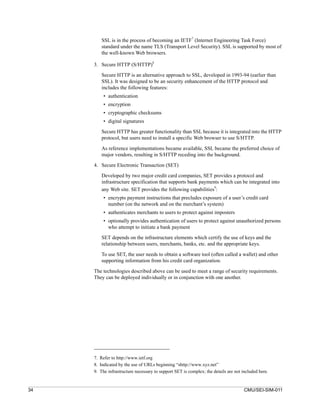 SSL is in the process of becoming an IETF7 (Internet Engineering Task Force)
         standard under the name TLS (Transport Level Security). SSL is supported by most of
         the well-known Web browsers.
                                    8
     3. Secure HTTP (S/HTTP)

         Secure HTTP is an alternative approach to SSL, developed in 1993-94 (earlier than
         SSL). It was designed to be an security enhancement of the HTTP protocol and
         includes the following features:
          • authentication
          • encryption
          • cryptographic checksums
          • digital signatures
         Secure HTTP has greater functionality than SSL because it is integrated into the HTTP
         protocol, but users need to install a specific Web browser to use S/HTTP.

         As reference implementations became available, SSL became the preferred choice of
         major vendors, resulting in S/HTTP receding into the background.

     4. Secure Electronic Transaction (SET)
         Developed by two major credit card companies, SET provides a protocol and
         infrastructure specification that supports bank payments which can be integrated into
                                                               9
         any Web site. SET provides the following capabilities :
          • encrypts payment instructions that precludes exposure of a user’s credit card
            number (on the network and on the merchant’s system)
          • authenticates merchants to users to protect against imposters
          • optionally provides authentication of users to protect against unauthorized persons
            who attempt to initiate a bank payment

         SET depends on the infrastructure elements which certify the use of keys and the
         relationship between users, merchants, banks, etc. and the appropriate keys.

         To use SET, the user needs to obtain a software tool (often called a wallet) and other
         supporting information from his credit card organization.

     The technologies described above can be used to meet a range of security requirements.
     They can be deployed individually or in conjunction with one another.




     7. Refer to http://www.ietf.org
     8. Indicated by the use of URLs beginning “shttp://www.xyz.net”
     9. The infrastructure necessary to support SET is complex; the details are not included here.


34                                                                                   CMU/SEI-SIM-011
 