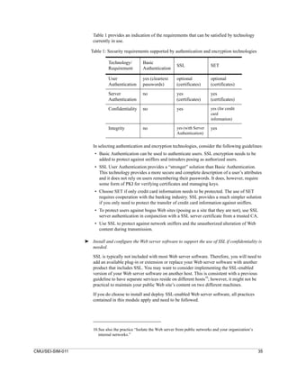 Table 1 provides an indication of the requirements that can be satisfied by technology
                      currently in use.

                     Table 1: Security requirements supported by authentication and encryption technologies

                              Technology/         Basic
                                                                      SSL                 SET
                              Requirement         Authentication

                              User                yes (cleartext      optional            optional
                              Authentication      passwords)          (certificates)      (certificates)

                              Server              no                  yes                 yes
                              Authentication                          (certificates)      (certificates)

                              Confidentiality     no                  yes                 yes (for credit
                                                                                          card
                                                                                          information)

                              Integrity           no                  yes (with Server    yes
                                                                      Authentication)


                      In selecting authentication and encryption technologies, consider the following guidelines:
                       • Basic Authentication can be used to authenticate users. SSL encryption needs to be
                         added to protect against sniffers and intruders posing as authorized users.
                       • SSL User Authentication provides a “stronger” solution than Basic Authentication.
                         This technology provides a more secure and complete description of a user’s attributes
                         and it does not rely on users remembering their passwords. It does, however, require
                         some form of PKI for verifying certificates and managing keys.
                       • Choose SET if only credit card information needs to be protected. The use of SET
                         requires cooperation with the banking industry. SSL provides a much simpler solution
                         if you only need to protect the transfer of credit card information against sniffers.
                       • To protect users against bogus Web sites (posing as a site that they are not), use SSL
                         server authentication in conjunction with a SSL server certificate from a trusted CA.
                       • Use SSL to protect against network sniffers and the unauthorized alteration of Web
                         content during transmission.

                  ➤ Install and configure the Web server software to support the use of SSL if confidentiality is
                    needed.
                      SSL is typically not included with most Web server software. Therefore, you will need to
                      add an available plug-in or extension or replace your Web server software with another
                      product that includes SSL. You may want to consider implementing the SSL-enabled
                      version of your Web server software on another host. This is consistent with a previous
                      guideline to have separate services reside on different hosts10; however, it might not be
                      practical to maintain your public Web site’s content on two different machines.

                      If you do choose to install and deploy SSL-enabled Web server software, all practices
                      contained in this module apply and need to be followed.




                      10.See also the practice “Isolate the Web server from public networks and your organization’s
                         internal networks.”


CMU/SEI-SIM-011                                                                                                       35
 