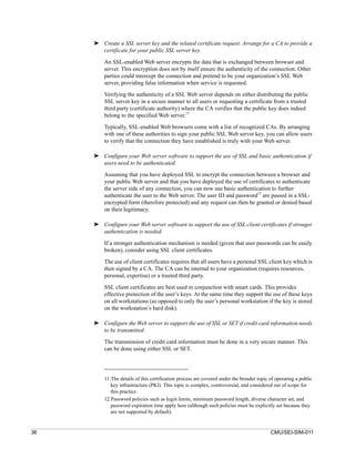 ➤ Create a SSL server key and the related certificate request. Arrange for a CA to provide a
       certificate for your public SSL server key.

         An SSL-enabled Web server encrypts the data that is exchanged between browser and
         server. This encryption does not by itself ensure the authenticity of the connection. Other
         parties could intercept the connection and pretend to be your organization’s SSL Web
         server, providing false information when service is requested.
         Verifying the authenticity of a SSL Web server depends on either distributing the public
         SSL server key in a secure manner to all users or requesting a certificate from a trusted
         third party (certificate authority) where the CA verifies that the public key does indeed
         belong to the specified Web server.11

         Typically, SSL-enabled Web browsers come with a list of recognized CAs. By arranging
         with one of these authorities to sign your public SSL Web server key, you can allow users
         to verify that the connection they have established is truly with your Web server.

     ➤ Configure your Web server software to support the use of SSL and basic authentication if
       users need to be authenticated.

         Assuming that you have deployed SSL to encrypt the connection between a browser and
         your public Web server and that you have deployed the use of certificates to authenticate
         the server side of any connection, you can now use basic authentication to further
         authenticate the user to the Web server. The user ID and password12 are passed in a SSL-
         encrypted form (therefore protected) and any request can then be granted or denied based
         on their legitimacy.

     ➤ Configure your Web server software to support the use of SSL client certificates if stronger
       authentication is needed.

         If a stronger authentication mechanism is needed (given that user passwords can be easily
         broken), consider using SSL client certificates.

         The use of client certificates requires that all users have a personal SSL client key which is
         then signed by a CA. The CA can be internal to your organization (requires resources,
         personal, expertise) or a trusted third party.

         SSL client certificates are best used in conjunction with smart cards. This provides
         effective protection of the user’s keys. At the same time they support the use of these keys
         on all workstations (as opposed to only the user’s personal workstation if the key is stored
         on the workstation’s hard disk).

     ➤ Configure the Web server to support the use of SSL or SET if credit card information needs
       to be transmitted.

         The transmission of credit card information must be done in a very secure manner. This
         can be done using either SSL or SET.




         11.The details of this certification process are covered under the broader topic of operating a public
            key infrastructure (PKI). This topic is complex, controversial, and considered out of scope for
            this practice.
         12.Password policies such as login limits, minimum password length, diverse character set, and
            password expiration time apply here (although such policies must be explicitly set because they
            are not supported by default).


36                                                                                        CMU/SEI-SIM-011
 