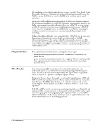 SSL may be the most straightforward technology to apply, especially if you already have a
                        SSL-enabled Web server. Credit card information can be safely transmitted between the
                        Web browser and the Web server based on the SSL server certificate and the use of
                        encryption.

                        Unencrypted credit card information may reside on the Web server during a transaction.
                        We strongly recommend that you transfer this information to a more secure system for any
                        further processing and remove this information from your public Web server as soon as
                        possible. If you intend to keep and process credit card information on your public Web
                        server, it must be encrypted to ensure its confidentiality. Use public key technology to
                        avoid compromising private/secret keys, which are required when using private key
                        technology.

                        SET provides additional benefits when compared to SSL. Public Web sites do not receive
                        the credit card information; it is passed directly and electronically to the SET
                        infrastructure (banks, etc.). The payment is handled automatically via credit card. This
                        minimizes the effort required to transfer credit card information from one system (SSL) to
                        another. We recommend the use of SET for e-commerce sites that have large numbers of
                        credit card transactions.


Policy considerations   Your organization’s networked systems security policy should require
                        • a procedure for ensuring that all information is reviewed prior to posting on your
                          public Web site
                        • access to sensitive or restricted information via your public Web site is protected at the
                          level required (using, for example, the encryption and authentication technologies
                          described above)


Other information       User training is required to ensure that sensitive or restricted information is not
                        inadvertently placed on your public Web site in a directory that provides broad public
                        access. You will likely want to establish procedures that require at least two people to
                        review all material on a “preview” server prior to public posting.

                        This practice does not discuss the strength of cryptographic algorithms used in SSL and
                        SET. Up until fairly recently, encryption software exported from the US was restricted to
                        keys of no more than 40 bits (later this became 56 bits). This restriction will be lifted
                        shortly for public domain products and products for the mass market as a result of new
                        legislation.

                        Both SSL and SET protocols provide strong security against attacks on confidentiality and
                        authenticity. This conclusion is based on the standards for SSL and SET as well as expert
                        consensus regarding the underlying cryptographic algorithms. In the past, several SSL-
                        related vulnerabilities were discovered. These were based on implementation errors and
                        do not indicate weaknesses in the underlying protocol.




CMU/SEI-SIM-011                                                                                                    37
 
