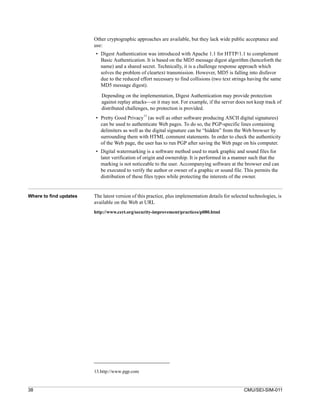 Other cryptographic approaches are available, but they lack wide public acceptance and
                        use:
                        • Digest Authentication was introduced with Apache 1.1 for HTTP/1.1 to complement
                          Basic Authentication. It is based on the MD5 message digest algorithm (henceforth the
                          name) and a shared secret. Technically, it is a challenge response approach which
                          solves the problem of cleartext transmission. However, MD5 is falling into disfavor
                          due to the reduced effort necessary to find collisions (two text strings having the same
                          MD5 message digest).

                           Depending on the implementation, Digest Authentication may provide protection
                           against replay attacks—or it may not. For example, if the server does not keep track of
                           distributed challenges, no protection is provided.
                                                13
                        • Pretty Good Privacy (as well as other software producing ASCII digital signatures)
                          can be used to authenticate Web pages. To do so, the PGP-specific lines containing
                          delimiters as well as the digital signature can be “hidden” from the Web browser by
                          surrounding them with HTML comment statements. In order to check the authenticity
                          of the Web page, the user has to run PGP after saving the Web page on his computer.
                        • Digital watermarking is a software method used to mark graphic and sound files for
                          later verification of origin and ownership. It is performed in a manner such that the
                          marking is not noticeable to the user. Accompanying software at the browser end can
                          be executed to verify the author or owner of a graphic or sound file. This permits the
                          distribution of these files types while protecting the interests of the owner.


Where to find updates   The latest version of this practice, plus implementation details for selected technologies, is
                        available on the Web at URL
                        http://www.cert.org/security-improvement/practices/p080.html




                        13.http://www.pgp.com


38                                                                                                 CMU/SEI-SIM-011
 