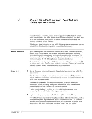 7                Maintain the authoritative copy of your Web site
                            content on a secure host.




                            The authoritative (i.e., verified, correct, trusted) copy of your public Web site content
                            needs to be stored on a host that is separate from (and more secure than) your public Web
                            server. The more secure host will likely be one that is on your internal network and
                            protected behind one or more firewalls.

                            If the integrity of the information on your public Web server is ever compromised, you can
                            restore it from the authoritative copy using a secure transfer procedure.


Why this is important       News reports regularly describe intruder attacks on well-known, commercial Web sites,
                            causing them, at the very least, to be defaced, and possibly causing them to present
                            erroneous information that appears to be accurate. Organizations that rely on their Web
                            sites to transact business must be able to quickly restore them to their authentic version;
                            otherwise, they run the risk of losing business and customer confidence.

                            The authoritative copy of your public Web site content is less likely to be compromised by
                            an intruder if it is stored in a more secure location. As a result, it will likely be correct and
                            available when you need to restore the publicly-accessible version.


How to do it            ➤ Restrict the number of users with access to the authoritative version of your public Web
                          site’s content.

                            This should include only those users authorized to create and update Web content and
                            perform whatever administration tasks are necessary to ensure the secure operation of the
                            server where the content resides.

                            All authorized users should receive adequate training in the secure creation and
                            maintenance of Web site content and have the opportunity to safely work with Web
                            content to gain experience (perhaps with a partner or mentor).
                            The list of authorized users should be reviewed and updated on a regular basis,
                            particularly when an authorized user leaves your organization.

                        ➤ Implement and enforce access controls at the level of Web content subdirectories.

                            Your public Web server content will likely be divided into different subdirectories, such as
                            those containing home page information, project-related materials, and CGI scripts and
                            programs. Implementing individual user and group access controls at the level of these
                            subdirectories (and below if necessary) will further protect your Web content.




CMU/SEI-SIM-011                                                                                                           39
 