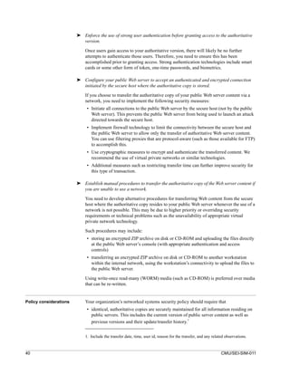 ➤ Enforce the use of strong user authentication before granting access to the authoritative
                          version.

                            Once users gain access to your authoritative version, there will likely be no further
                            attempts to authenticate those users. Therefore, you need to ensure this has been
                            accomplished prior to granting access. Strong authentication technologies include smart
                            cards or some other form of token, one-time passwords, and biometrics.

                        ➤ Configure your public Web server to accept an authenticated and encrypted connection
                          initiated by the secure host where the authoritative copy is stored.

                            If you choose to transfer the authoritative copy of your public Web server content via a
                            network, you need to implement the following security measures:
                             • Initiate all connections to the public Web server by the secure host (not by the public
                               Web server). This prevents the public Web server from being used to launch an attack
                               directed towards the secure host.
                             • Implement firewall technology to limit the connectivity between the secure host and
                               the public Web server to allow only the transfer of authoritative Web server content.
                               You can use filtering proxies that are protocol-aware (such as those available for FTP)
                               to accomplish this.
                             • Use cryptographic measures to encrypt and authenticate the transferred content. We
                               recommend the use of virtual private networks or similar technologies.
                             • Additional measures such as restricting transfer time can further improve security for
                               this type of transaction.

                        ➤ Establish manual procedures to transfer the authoritative copy of the Web server content if
                          you are unable to use a network.

                            You need to develop alternative procedures for transferring Web content from the secure
                            host where the authoritative copy resides to your public Web server whenever the use of a
                            network is not possible. This may be due to higher priority or overriding security
                            requirements or technical problems such as the unavailability of appropriate virtual
                            private network technology.

                            Such procedures may include:
                             • storing an encrypted ZIP archive on disk or CD-ROM and uploading the files directly
                               at the public Web server’s console (with appropriate authentication and access
                               controls)
                             • transferring an encrypted ZIP archive on disk or CD-ROM to another workstation
                               within the internal network, using the workstation’s connectivity to upload the files to
                               the public Web server.

                            Using write-once read-many (WORM) media (such as CD-ROM) is preferred over media
                            that can be re-written.


Policy considerations       Your organization’s networked systems security policy should require that
                             • identical, authoritative copies are securely maintained for all information residing on
                               public servers. This includes the current version of public server content as well as
                                                                                    1
                               previous versions and their update/transfer history.


                            1. Include the transfer date, time, user id, reason for the transfer, and any related observations.


40                                                                                                             CMU/SEI-SIM-011
 