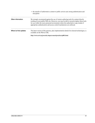 • the transfer of authoritative content to public servers uses strong authentication and
                          encryption


Other information       We strongly recommend against the use of remote authoring tools for content directly
                        residing on your public Web site. However, you may be able to securely deploy these tools
                        for use within the more protected environment where the authoritative copy resides if
                        appropriate authentication and access control mechanisms are enforced.


Where to find updates   The latest version of this practice, plus implementation details for selected technologies, is
                        available on the Web at URL
                        http://www.cert.org/security-improvement/practices/p081.html




CMU/SEI-SIM-011                                                                                                    41
 