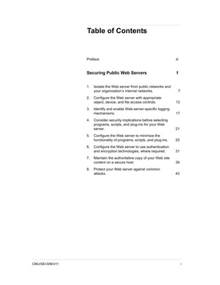 Table of Contents


                  Preface                                                  iii


                  Securing Public Web Servers                              1


                  1.   Isolate the Web server from public networks and
                       your organization’s internal networks.                7
                  2.   Configure the Web server with appropriate
                       object, device, and file access controls.           13
                  3.   Identify and enable Web-server-specific logging
                       mechanisms.                                         17
                  4.   Consider security implications before selecting
                       programs, scripts, and plug-ins for your Web
                       server.                                             21
                  5.   Configure the Web server to minimize the
                       functionality of programs, scripts, and plug-ins.   25
                  6.   Configure the Web server to use authentication
                       and encryption technologies, where required.        31
                  7.   Maintain the authoritative copy of your Web site
                       content on a secure host.                           39
                  8.   Protect your Web server against common
                       attacks.                                            43




CMU/SEI-SIM-011                                                                  i
 