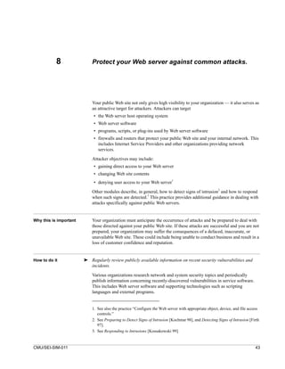 8                Protect your Web server against common attacks.




                            Your public Web site not only gives high visibility to your organization — it also serves as
                            an attractive target for attackers. Attackers can target
                             • the Web server host operating system
                             • Web server software
                             • programs, scripts, or plug-ins used by Web server software
                             • firewalls and routers that protect your public Web site and your internal network. This
                               includes Internet Service Providers and other organizations providing network
                               services.

                            Attacker objectives may include:
                             • gaining direct access to your Web server
                             • changing Web site contents
                             • denying user access to your Web server1
                                                                                                      2
                            Other modules describe, in general, how to detect signs of intrusion and how to respond
                                                           3
                            when such signs are detected. This practice provides additional guidance in dealing with
                            attacks specifically against public Web servers.


Why this is important       Your organization must anticipate the occurrence of attacks and be prepared to deal with
                            those directed against your public Web site. If these attacks are successful and you are not
                            prepared, your organization may suffer the consequences of a defaced, inaccurate, or
                            unavailable Web site. These could include being unable to conduct business and result in a
                            loss of customer confidence and reputation.


How to do it            ➤ Regularly review publicly available information on recent security vulnerabilities and
                          incidents.

                            Various organizations research network and system security topics and periodically
                            publish information concerning recently-discovered vulnerabilities in service software.
                            This includes Web server software and supporting technologies such as scripting
                            languages and external programs.


                            1. See also the practice “Configure the Web server with appropriate object, device, and file access
                               controls.”
                            2. See Preparing to Detect Signs of Intrusion [Kochmar 98], and Detecting Signs of Intrusion [Firth
                               97].
                            3. See Responding to Intrusions [Kossakowski 99].


CMU/SEI-SIM-011                                                                                                             43
 