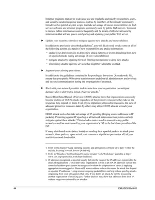 External programs that are in wide scale use are regularly analyzed by researchers, users,
         and security incident response teams as well as by members of the intruder community.
         Intruders often publish exploit scripts that take advantage of known vulnerabilities in Web
         service software and external programs commonly used by public Web servers. You need
         to review public information sources frequently and be aware of all relevant security
         information that will aid you in configuring and updating your public Web server.

     ➤ Update your security controls to mitigate against new attacks and vulnerabilities.

         In addition to previously described guidelines4, you will likely need to take some or all of
         the following actions as a result of new vulnerability and attack information:
          • update your detection tools to detect new attack patterns or events (resulting from new
            or updated attacks taking advantage of new vulnerabilities)
          • mitigate attacks by updating firewall filtering mechanisms to deny new attacks
          • temporarily disable specific services that might be vulnerable to attack

     ➤ Augment your alerting procedures.

         In addition to the guidelines contained in Responding to Intrusions [Kossakowski 99],
         ensure that your public Web server administrators and firewall administrators are involved
         and in close communication during the investigation of an attack.

     ➤ Work with your network provider to determine how your organization can mitigate
                                                             5
       damages due to distributed denial of service attacks.
         Recent Distributed Denial of Service (DDOS) attacks show that organizations can easily
         become victims of DDOS attacks regardless of the protective measures they take or the
         resources they expend on them. Even if you implement all possible measures, the lack of
         adequate protective measures taken by others may allow DDOS attacks to reach your
         organization.

         DDOS attack tools often take advantage of IP spoofing (forging source addresses in IP
         packets). Protecting against IP spoofing at all network interconnection points can help
         mitigate against these attacks.6 This includes routers used to connect to any public
         network as well as routers used by your organization’s ISP or the backbone provider of the
         ISP.

         If many distributed nodes (sites, hosts) are sending their spoofed packets to attack your
         network, these packets, upon arrival, can consume a significant portion (or all) of your
         available network bandwidth.



         4. Refer to the practice “Keep operating systems and applications software up to date” within the
            module Securing Network Servers [Allen 00].
         5. Refer to “Results of the Distributed-Systems Intruder Tools Workshop,” available at http://
            www.cert.org/reports/dsit_workshop-final.html.
         6. IP addresses recognized as spoofed usually fall into the range of the IP addresses registered to the
            attacked organization. (For an individual organization as well as an ISP, IP addresses outside this
            controlled address space cannot be recognized without the cooperation of others.) Applying
            appropriate incoming packet filters on IP source address reduces the means for attack that depend
            on spoofed IP addresses. Using reverse (outgoing packet) filters can help reduce spoofing attacks
            originating from your site against other sites. If you detect an attack, be careful in accusing
            another organization of attacking you. Further analysis may show that addresses from their IP
            address range were misused by an attacker.


44                                                                                         CMU/SEI-SIM-011
 