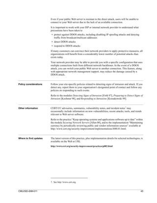 Even if your public Web server is resistant to the direct attack, users will be unable to
                        connect to your Web server due to the lack of an available connection.

                        It is important to work with your ISP or internal network provider to understand what
                        precautions have been taken to
                        • protect against DDOS attacks, including disabling IP spoofing attacks and denying
                          traffic from broadcast/multicast addresses
                        • detect DDOS attacks
                        • respond to DDOS attacks
                        If many customers can convince their network providers to apply protective measures, all
                        organizations will benefit from a considerably lower number of potential attacks than
                        exists today.

                        Your network provider may be able to provide you with a specific configuration that uses
                        multiple connections built from different network backbones. In the event of a DDOS
                        attack, you can switch your public Web server to another connection. This feature, along
                        with appropriate network management support, may reduce the damage caused by a
                        DDOS attack.


Policy considerations   Follow your site-specific policies related to detecting signs of intrusion and attack. If you
                        detect any, report them to your organization’s designated point of contact and follow any
                        policies on responding to such events.

                        Refer to the modules Detecting Signs of Intrusion [Firth 97], Preparing to Detect Signs of
                        Intrusion [Kochmar 98], and Responding to Intrusions [Kossakowski 99].


                                                                                                    7
Other information       CERT/CC advisories, summaries, vulnerability notes, and incident notes may
                        occasionally include information on new vulnerabilities, recent attacks, tools, and trends
                        relevant to Web server software.

                        Refer to the practice “Keep operating systems and applications software up to date” within
                        the module Securing Network Servers [Allen 00], and to the implementation “Maintaining
                        currency by periodically reviewing public and vendor information sources” available at
                        http://www.cert.org/security-improvement/implementations/i040.01.html.


Where to find updates   The latest version of this practice, plus implementation details for selected technologies, is
                        available on the Web at URL
                        http://www.cert.org/security-improvement/practices/p082.html




                        7. See http://www.cert.org.


CMU/SEI-SIM-011                                                                                                     45
 