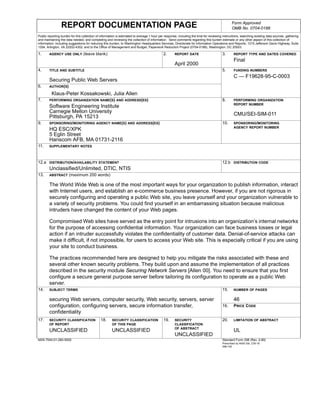 ll




                                                                                                                                                    Form Approved
                      REPORT DOCUMENTATION PAGE                                                                                                     OMB No. 0704-0188
     Public reporting burden for this collection of information is estimated to average 1 hour per response, including the time for reviewing instructions, searching existing data sources, gathering
     and maintaining the data needed, and completing and reviewing the collection of information. Send comments regarding this burden estimate or any other aspect of this collection of
     information, including suggestions for reducing this burden, to Washington Headquarters Services, Directorate for information Operations and Reports, 1215 Jefferson Davis Highway, Suite
     1204, Arlington, VA 22202-4302, and to the Office of Management and Budget, Paperwork Reduction Project (0704-0188), Washington, DC 20503.

     1.      AGENCY USE ONLY          (leave blank)                                              2.       REPORT DATE                        3.       REPORT TYPE AND DATES COVERED
                                                                                                                                                      Final
                                                                                                          April 2000
     4.      TITLE AND SUBTITLE                                                                                                              5.       FUNDING NUMBERS
                                                                                                                                                      C — F19628-95-C-0003
             Securing Public Web Servers
     6.      AUTHOR(S)

               Klaus-Peter Kossakowski, Julia Allen
     7.      PERFORMING ORGANIZATION NAME(S) AND ADDRESS(ES)                                                                                 8.       PERFORMING ORGANIZATION
                                                                                                                                                      REPORT NUMBER
             Software Engineering Institute
             Carnegie Mellon University
             Pittsburgh, PA 15213                                                                                                                     CMU/SEI-SIM-011
     9.      SPONSORING/MONITORING AGENCY NAME(S) AND ADDRESS(ES)                                                                            10.      SPONSORING/MONITORING
                                                                                                                                                      AGENCY REPORT NUMBER
             HQ ESC/XPK
             5 Eglin Street
             Hanscom AFB, MA 01731-2116
     11.     SUPPLEMENTARY NOTES



     12.a DISTRIBUTION/AVAILABILITY STATEMENT                                                                                                12.b DISTRIBUTION CODE
             Unclassified/Unlimited, DTIC, NTIS
     13.     ABSTRACT      (maximum 200 words)

             The World Wide Web is one of the most important ways for your organization to publish information, interact
             with Internet users, and establish an e-commerce business presence. However, if you are not rigorous in
             securely configuring and operating a public Web site, you leave yourself and your organization vulnerable to
             a variety of security problems. You could find yourself in an embarrassing situation because malicious
             intruders have changed the content of your Web pages.

             Compromised Web sites have served as the entry point for intrusions into an organization’s internal networks
             for the purpose of accessing confidential information. Your organization can face business losses or legal
             action if an intruder successfully violates the confidentiality of customer data. Denial-of-service attacks can
             make it difficult, if not impossible, for users to access your Web site. This is especially critical if you are using
             your site to conduct business.

             The practices recommended here are designed to help you mitigate the risks associated with these and
             several other known security problems. They build upon and assume the implementation of all practices
             described in the security module Securing Network Servers [Allen 00]. You need to ensure that you first
             configure a secure general purpose server before tailoring its configuration to operate as a public Web
             server.
     14.     SUBJECT TERMS                                                                                                                   15.      NUMBER OF PAGES


             securing Web servers, computer security, Web security, servers, server                                                                   46
             configuration, configuring servers, secure information transfer,                                                                16.      PRICE CODE
             confidentiality
     17.     SECURITY CLASSIFICATION               18.     SECURITY CLASSIFICATION               19.      SECURITY                           20.      LIMITATION OF ABSTRACT
             OF REPORT                                     OF THIS PAGE                                   CLASSIFICATION
                                                                                                          OF ABSTRACT
             UNCLASSIFIED                                  UNCLASSIFIED                                                                               UL
                                                                                                          UNCLASSIFIED
     NSN 7540-01-280-5500                                                                                                                    Standard Form 298 (Rev. 2-89)
                                                                                                                                             Prescribed by ANSI Std. Z39-18
                                                                                                                                             298-102
 