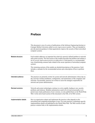 Preface


                         This document is one of a series of publications of the Software Engineering Institute at
                         Carnegie Mellon University called security improvement modules. They are intended to
                         provide practical guidance to help organizations improve the security of their networked
                         computer systems.


Module structure         Each module addresses an important but relatively narrowly defined problem in network
                         and system security. The first section of the module describes the problem and outlines a
                         set of security improvement practices to help solve it. Each practice is a recommended
                         way of performing common tasks related to the secure operation of networked computer
                         systems.

                         The remaining sections of the module are detailed descriptions of the practices. Each
                         includes a rationale for the recommended actions and a description of how to perform
                         them.


Intended audience        The practices are primarily written for system and network administrators whose day-to-
                         day activities include installation, configuration, and maintenance of the computers and
                         networks. Occasionally, practices are written to assist the managers responsible for
                         network and system administration.


Revised versions         Network and system technologies continue to evolve rapidly, leading to new security
                         problems and solutions. Modules and practices need to be revised occasionally, so to
                         permit more timely publication of new versions, we also publish them on the World Wide
                         Web. At the end of each section of this document is the URL of its Web version.


Implementation details   How an organization adopts and implements the practices often depends on the
                         networking and computing technologies it uses. For some practices, technology-specific
                         implementation details are published on the World Wide Web. The Web version of each
                         practice contains links to the implementation details.




CMU/SEI-SIM-011                                                                                                      iii
 