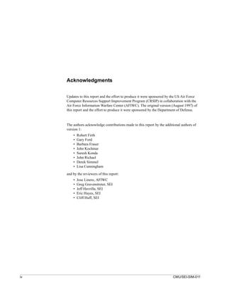 Acknowledgments


     Updates to this report and the effort to produce it were sponsored by the US Air Force
     Computer Resources Support Improvement Program (CRSIP) in collaboration with the
     Air Force Information Warfare Center (AFIWC). The original version (August 1997) of
     this report and the effort to produce it were sponsored by the Department of Defense.



     The authors acknowledge contributions made to this report by the additional authors of
     version 1:
         •   Robert Firth
         •   Gary Ford
         •   Barbara Fraser
         •   John Kochmar
         •   Suresh Konda
         •   John Richael
         •   Derek Simmel
         •   Lisa Cunningham

     and by the reviewers of this report:
         •   Jose Linero, AFIWC
         •   Greg Gravenstreter, SEI
         •   Jeff Havrilla, SEI
         •   Eric Hayes, SEI
         •   Cliff Huff, SEI




iv                                                                         CMU/SEI-SIM-011
 
