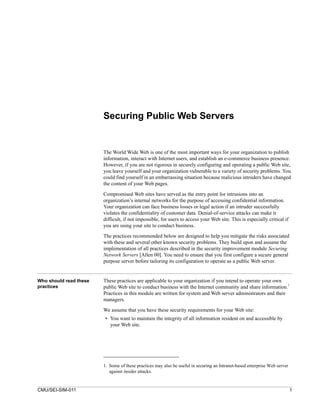 Securing Public Web Servers


                        The World Wide Web is one of the most important ways for your organization to publish
                        information, interact with Internet users, and establish an e-commerce business presence.
                        However, if you are not rigorous in securely configuring and operating a public Web site,
                        you leave yourself and your organization vulnerable to a variety of security problems. You
                        could find yourself in an embarrassing situation because malicious intruders have changed
                        the content of your Web pages.

                        Compromised Web sites have served as the entry point for intrusions into an
                        organization’s internal networks for the purpose of accessing confidential information.
                        Your organization can face business losses or legal action if an intruder successfully
                        violates the confidentiality of customer data. Denial-of-service attacks can make it
                        difficult, if not impossible, for users to access your Web site. This is especially critical if
                        you are using your site to conduct business.

                        The practices recommended below are designed to help you mitigate the risks associated
                        with these and several other known security problems. They build upon and assume the
                        implementation of all practices described in the security improvement module Securing
                        Network Servers [Allen 00]. You need to ensure that you first configure a secure general
                        purpose server before tailoring its configuration to operate as a public Web server.


Who should read these   These practices are applicable to your organization if you intend to operate your own
                                                                                                                1
practices               public Web site to conduct business with the Internet community and share information.
                        Practices in this module are written for system and Web server administrators and their
                        managers.
                        We assume that you have these security requirements for your Web site:
                        • You want to maintain the integrity of all information resident on and accessible by
                          your Web site.




                        1. Some of these practices may also be useful in securing an Intranet-based enterprise Web server
                           against insider attacks.


CMU/SEI-SIM-011                                                                                                             1
 