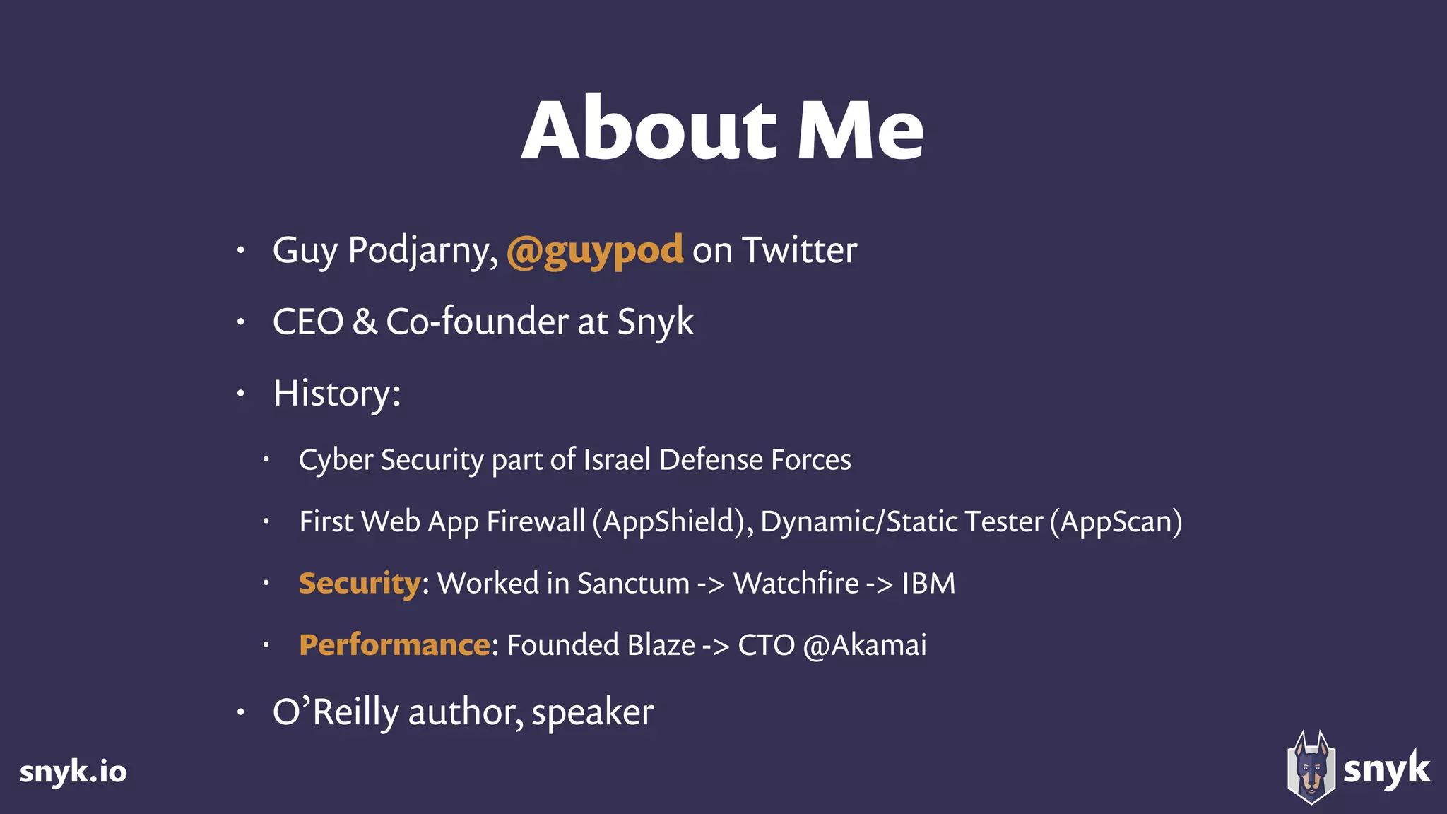 snyk.io
About Me
• Guy Podjarny, @guypod on Twitter
• CEO & Co-founder at Snyk
• History:
• Cyber Security part of Israel Defense Forces
• First Web App Firewall(AppShield), Dynamic/Static Tester(AppScan)
• Security: Worked in Sanctum -> Watchﬁre -> IBM
• Performance: Founded Blaze -> CTO @Akamai
• O’Reilly author, speaker
 