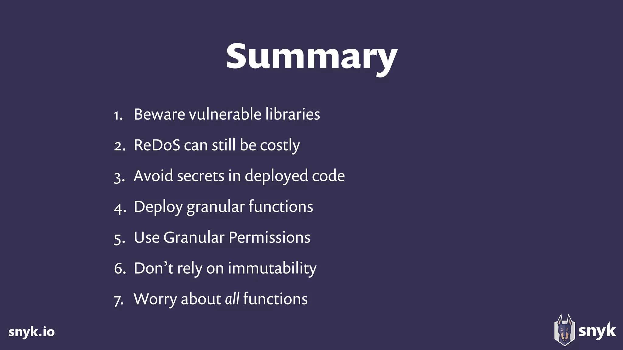 snyk.io
Summary
1. Beware vulnerable libraries
2. ReDoS can still be costly
3. Avoid secrets in deployed code
4. Deploy granular functions
5. Use Granular Permissions
6. Don’t rely on immutability
7. Worry about all functions
 