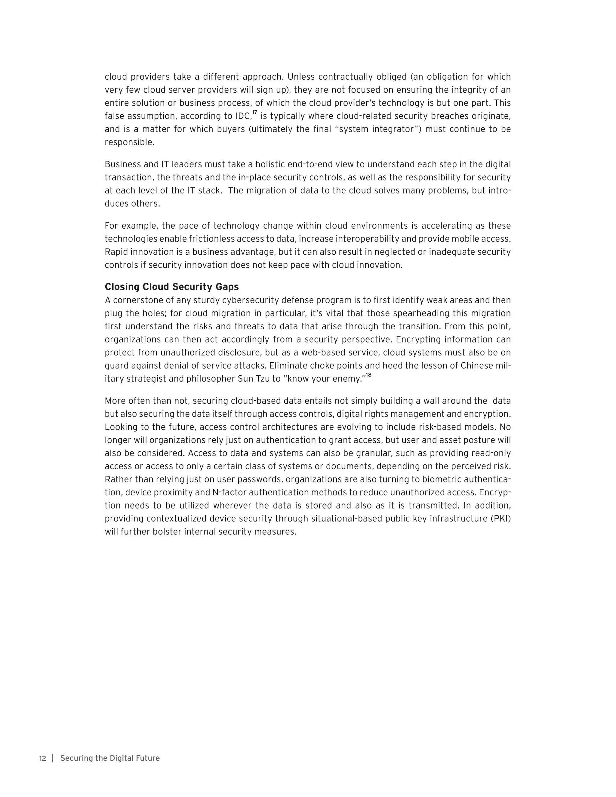 | Securing the Digital Future12
cloud providers take a different approach. Unless contractually obliged (an obligation for which
very few cloud server providers will sign up), they are not focused on ensuring the integrity of an
entire solution or business process, of which the cloud provider’s technology is but one part. This
false assumption, according to IDC,
17
is typically where cloud-related security breaches originate,
and is a matter for which buyers (ultimately the final “system integrator”) must continue to be
responsible.
Business and IT leaders must take a holistic end-to-end view to understand each step in the digital
transaction, the threats and the in-place security controls, as well as the responsibility for security
at each level of the IT stack. The migration of data to the cloud solves many problems, but intro-
duces others.
For example, the pace of technology change within cloud environments is accelerating as these
technologies enable frictionless access to data, increase interoperability and provide mobile access.
Rapid innovation is a business advantage, but it can also result in neglected or inadequate security
controls if security innovation does not keep pace with cloud innovation.
Closing Cloud Security Gaps
A cornerstone of any sturdy cybersecurity defense program is to first identify weak areas and then
plug the holes; for cloud migration in particular, it’s vital that those spearheading this migration
first understand the risks and threats to data that arise through the transition. From this point,
organizations can then act accordingly from a security perspective. Encrypting information can
protect from unauthorized disclosure, but as a web-based service, cloud systems must also be on
guard against denial of service attacks. Eliminate choke points and heed the lesson of Chinese mil-
itary strategist and philosopher Sun Tzu to “know your enemy.”
18
More often than not, securing cloud-based data entails not simply building a wall around the data
but also securing the data itself through access controls, digital rights management and encryption.
Looking to the future, access control architectures are evolving to include risk-based models. No
longer will organizations rely just on authentication to grant access, but user and asset posture will
also be considered. Access to data and systems can also be granular, such as providing read-only
access or access to only a certain class of systems or documents, depending on the perceived risk.
Rather than relying just on user passwords, organizations are also turning to biometric authentica-
tion, device proximity and N-factor authentication methods to reduce unauthorized access. Encryp-
tion needs to be utilized wherever the data is stored and also as it is transmitted. In addition,
providing contextualized device security through situational-based public key infrastructure (PKI)
will further bolster internal security measures.
 