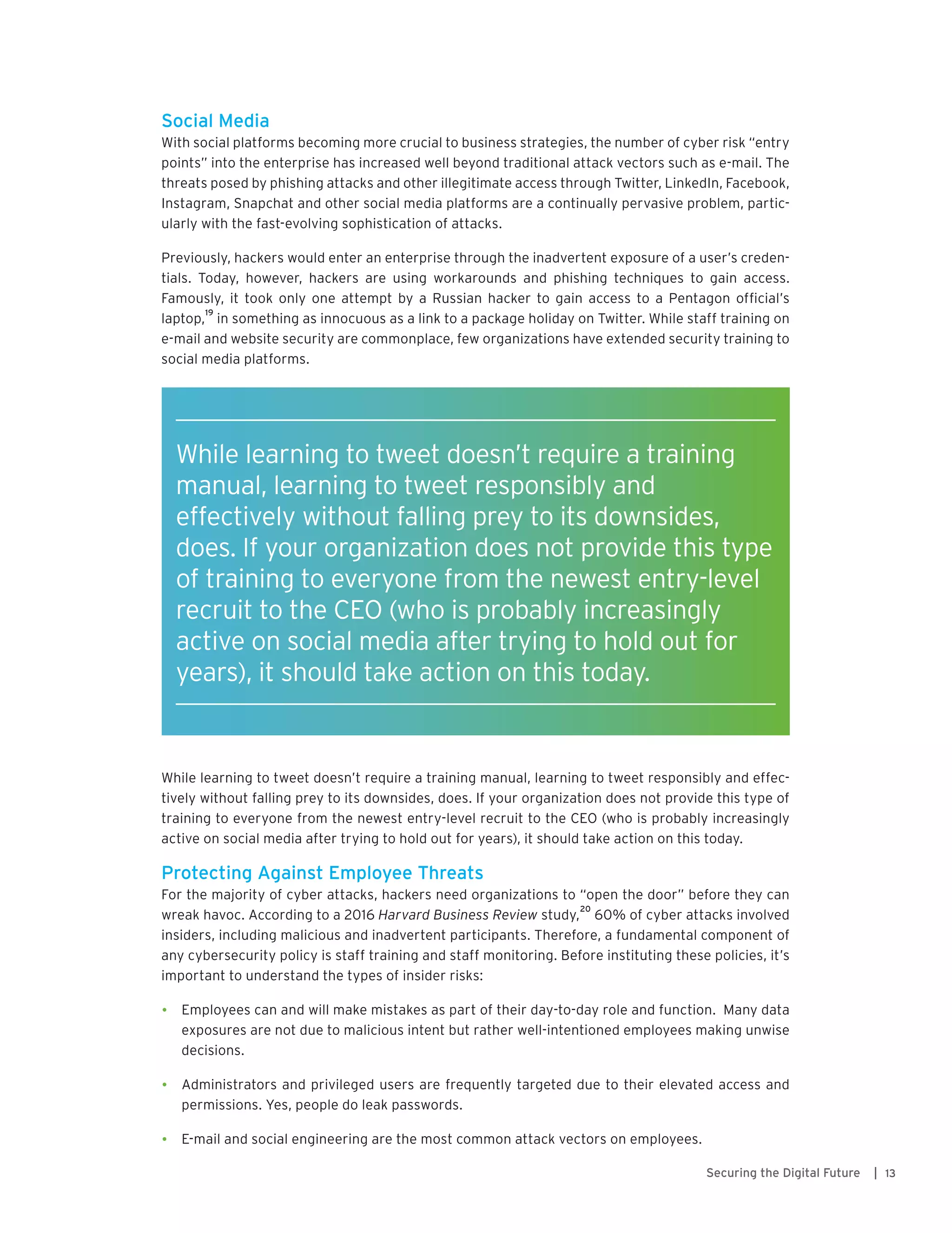 13Securing the Digital Future |
Social Media
With social platforms becoming more crucial to business strategies, the number of cyber risk “entry
points” into the enterprise has increased well beyond traditional attack vectors such as e-mail. The
threats posed by phishing attacks and other illegitimate access through Twitter, LinkedIn, Facebook,
Instagram, Snapchat and other social media platforms are a continually pervasive problem, partic-
ularly with the fast-evolving sophistication of attacks.
Previously, hackers would enter an enterprise through the inadvertent exposure of a user’s creden-
tials. Today, however, hackers are using workarounds and phishing techniques to gain access.
Famously, it took only one attempt by a Russian hacker to gain access to a Pentagon official’s
laptop,
19
in something as innocuous as a link to a package holiday on Twitter. While staff training on
e-mail and website security are commonplace, few organizations have extended security training to
social media platforms.
While learning to tweet doesn’t require a training manual, learning to tweet responsibly and effec-
tively without falling prey to its downsides, does. If your organization does not provide this type of
training to everyone from the newest entry-level recruit to the CEO (who is probably increasingly
active on social media after trying to hold out for years), it should take action on this today.
Protecting Against Employee Threats
For the majority of cyber attacks, hackers need organizations to “open the door” before they can
wreak havoc. According to a 2016 Harvard Business Review study,
20
60% of cyber attacks involved
insiders, including malicious and inadvertent participants. Therefore, a fundamental component of
any cybersecurity policy is staff training and staff monitoring. Before instituting these policies, it’s
important to understand the types of insider risks:
•	 Employees can and will make mistakes as part of their day-to-day role and function. Many data
exposures are not due to malicious intent but rather well-intentioned employees making unwise
decisions.
•	 Administrators and privileged users are frequently targeted due to their elevated access and
permissions. Yes, people do leak passwords.
•	 E-mail and social engineering are the most common attack vectors on employees.
While learning to tweet doesn’t require a training
manual, learning to tweet responsibly and
effectively without falling prey to its downsides,
does. If your organization does not provide this type
of training to everyone from the newest entry-level
recruit to the CEO (who is probably increasingly
active on social media after trying to hold out for
years), it should take action on this today.
 