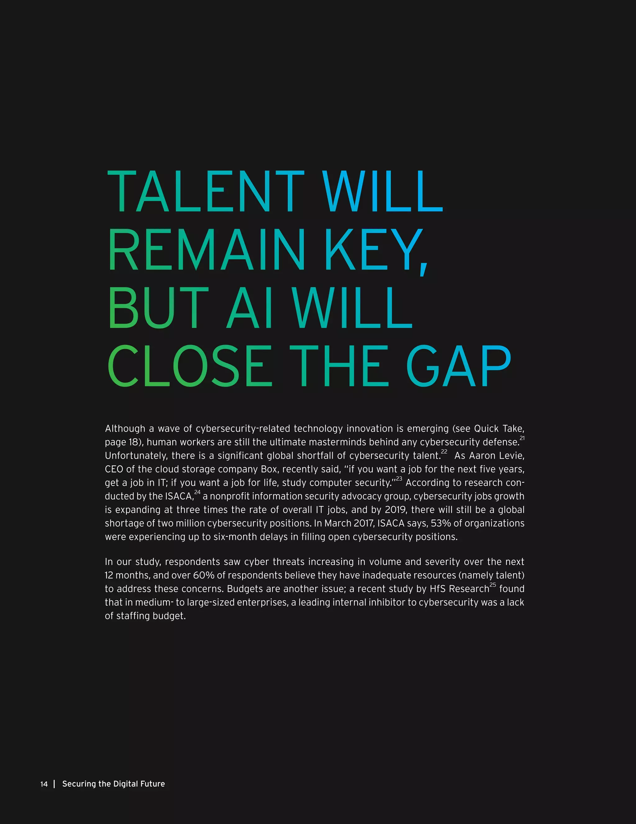 | Securing the Digital Future14
TALENT WILL
REMAIN KEY,
BUT AI WILL
CLOSE THE GAP
Although a wave of cybersecurity-related technology innovation is emerging (see Quick Take,
page 18), human workers are still the ultimate masterminds behind any cybersecurity defense.
21
Unfortunately, there is a significant global shortfall of cybersecurity talent.
22
As Aaron Levie,
CEO of the cloud storage company Box, recently said, “if you want a job for the next five years,
get a job in IT; if you want a job for life, study computer security.”
23
According to research con-
ducted by the ISACA,
24
a nonprofit information security advocacy group, cybersecurity jobs growth
is expanding at three times the rate of overall IT jobs, and by 2019, there will still be a global
shortage of two million cybersecurity positions. In March 2017, ISACA says, 53% of organizations
were experiencing up to six-month delays in filling open cybersecurity positions.
In our study, respondents saw cyber threats increasing in volume and severity over the next
12 months, and over 60% of respondents believe they have inadequate resources (namely talent)
to address these concerns. Budgets are another issue; a recent study by HfS Research
25
found
that in medium- to large-sized enterprises, a leading internal inhibitor to cybersecurity was a lack
of staffing budget.
 