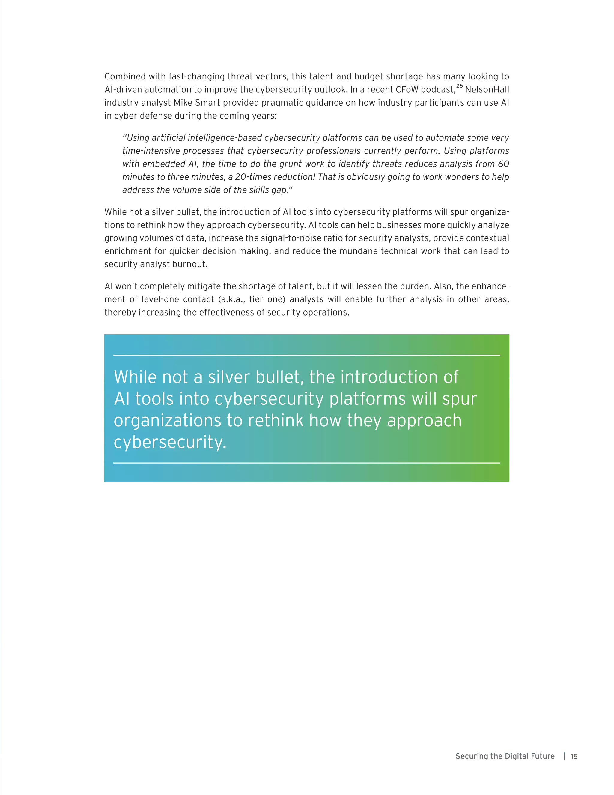 15Securing the Digital Future |
Combined with fast-changing threat vectors, this talent and budget shortage has many looking to
AI-driven automation to improve the cybersecurity outlook. In a recent CFoW podcast,
26
NelsonHall
industry analyst Mike Smart provided pragmatic guidance on how industry participants can use AI
in cyber defense during the coming years:
“Using artificial intelligence-based cybersecurity platforms can be used to automate some very
time-intensive processes that cybersecurity professionals currently perform. Using platforms
with embedded AI, the time to do the grunt work to identify threats reduces analysis from 60
minutes to three minutes, a 20-times reduction! That is obviously going to work wonders to help
address the volume side of the skills gap.”
While not a silver bullet, the introduction of AI tools into cybersecurity platforms will spur organiza-
tions to rethink how they approach cybersecurity. AI tools can help businesses more quickly analyze
growing volumes of data, increase the signal-to-noise ratio for security analysts, provide contextual
enrichment for quicker decision making, and reduce the mundane technical work that can lead to
security analyst burnout.
AI won’t completely mitigate the shortage of talent, but it will lessen the burden. Also, the enhance-
ment of level-one contact (a.k.a., tier one) analysts will enable further analysis in other areas,
thereby increasing the effectiveness of security operations.
While not a silver bullet, the introduction of
AI tools into cybersecurity platforms will spur
organizations to rethink how they approach
cybersecurity.
 