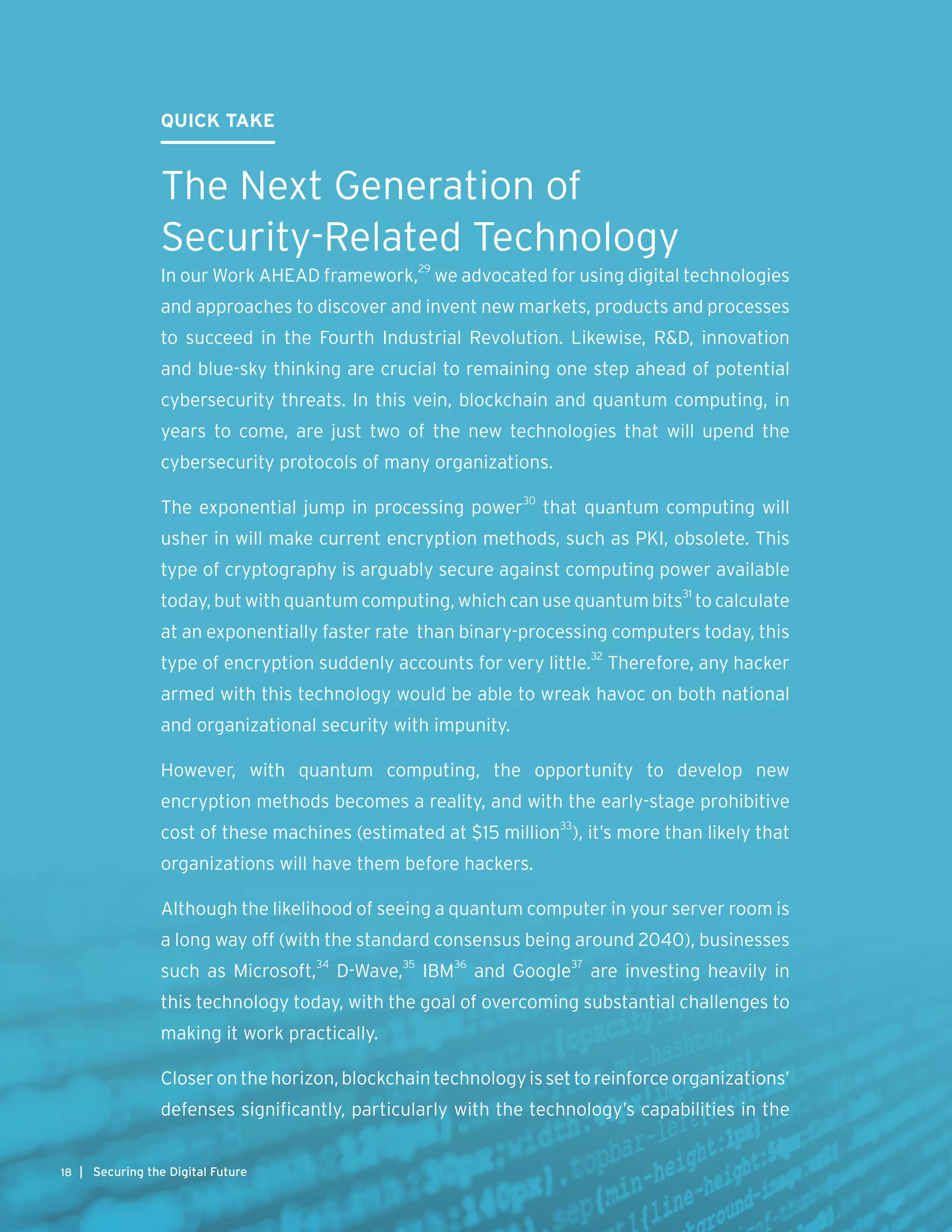 QUICK TAKE
The Next Generation of
Security-Related Technology
In our Work AHEAD framework,29
we advocated for using digital technologies
and approaches to discover and invent new markets, products and processes
to succeed in the Fourth Industrial Revolution. Likewise, R&D, innovation
and blue-sky thinking are crucial to remaining one step ahead of potential
cybersecurity threats. In this vein, blockchain and quantum computing, in
years to come, are just two of the new technologies that will upend the
cybersecurity protocols of many organizations.
The exponential jump in processing power30
that quantum computing will
usher in will make current encryption methods, such as PKI, obsolete. This
type of cryptography is arguably secure against computing power available
today, but with quantum computing, which can use quantum bits31
to calculate
at an exponentially faster rate than binary-processing computers today, this
type of encryption suddenly accounts for very little.32
Therefore, any hacker
armed with this technology would be able to wreak havoc on both national
and organizational security with impunity.
However, with quantum computing, the opportunity to develop new
encryption methods becomes a reality, and with the early-stage prohibitive
cost of these machines (estimated at $15 million33
), it’s more than likely that
organizations will have them before hackers.
Although the likelihood of seeing a quantum computer in your server room is
a long way off (with the standard consensus being around 2040), businesses
such as Microsoft,34
D-Wave,35
IBM36
and Google37
are investing heavily in
this technology today, with the goal of overcoming substantial challenges to
making it work practically.
Closeronthehorizon,blockchaintechnologyissettoreinforceorganizations’
defenses significantly, particularly with the technology’s capabilities in the
| Securing the Digital Future18
 