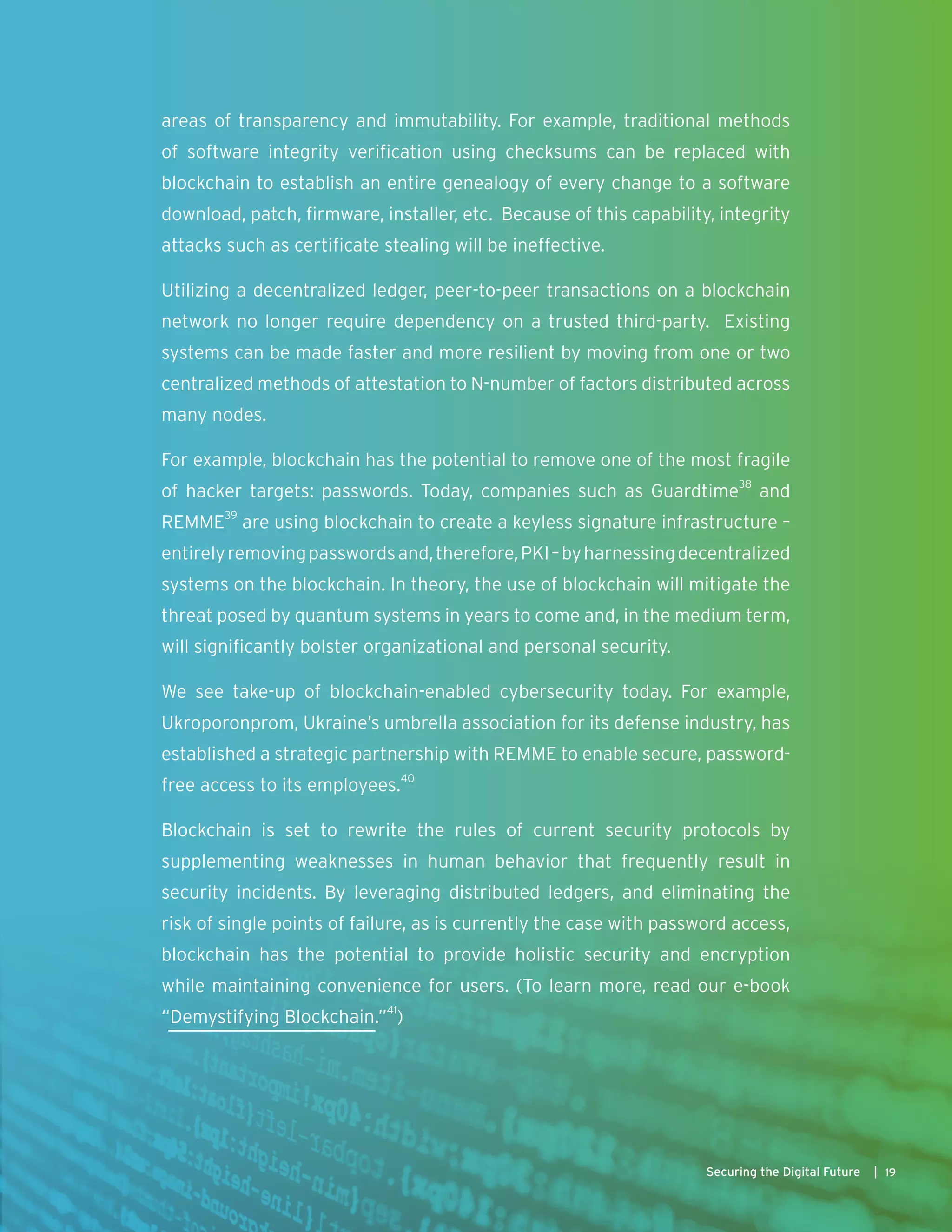 areas of transparency and immutability. For example, traditional methods
of software integrity verification using checksums can be replaced with
blockchain to establish an entire genealogy of every change to a software
download, patch, firmware, installer, etc. Because of this capability, integrity
attacks such as certificate stealing will be ineffective.
Utilizing a decentralized ledger, peer-to-peer transactions on a blockchain
network no longer require dependency on a trusted third-party. Existing
systems can be made faster and more resilient by moving from one or two
centralized methods of attestation to N-number of factors distributed across
many nodes.
For example, blockchain has the potential to remove one of the most fragile
of hacker targets: passwords. Today, companies such as Guardtime38
and
REMME39
are using blockchain to create a keyless signature infrastructure –
entirelyremovingpasswordsand,therefore,PKI–byharnessingdecentralized
systems on the blockchain. In theory, the use of blockchain will mitigate the
threat posed by quantum systems in years to come and, in the medium term,
will significantly bolster organizational and personal security.
We see take-up of blockchain-enabled cybersecurity today. For example,
Ukroporonprom, Ukraine’s umbrella association for its defense industry, has
established a strategic partnership with REMME to enable secure, password-
free access to its employees.40
Blockchain is set to rewrite the rules of current security protocols by
supplementing weaknesses in human behavior that frequently result in
security incidents. By leveraging distributed ledgers, and eliminating the
risk of single points of failure, as is currently the case with password access,
blockchain has the potential to provide holistic security and encryption
while maintaining convenience for users. (To learn more, read our e-book
“Demystifying Blockchain.”41
)
19Securing the Digital Future |
 