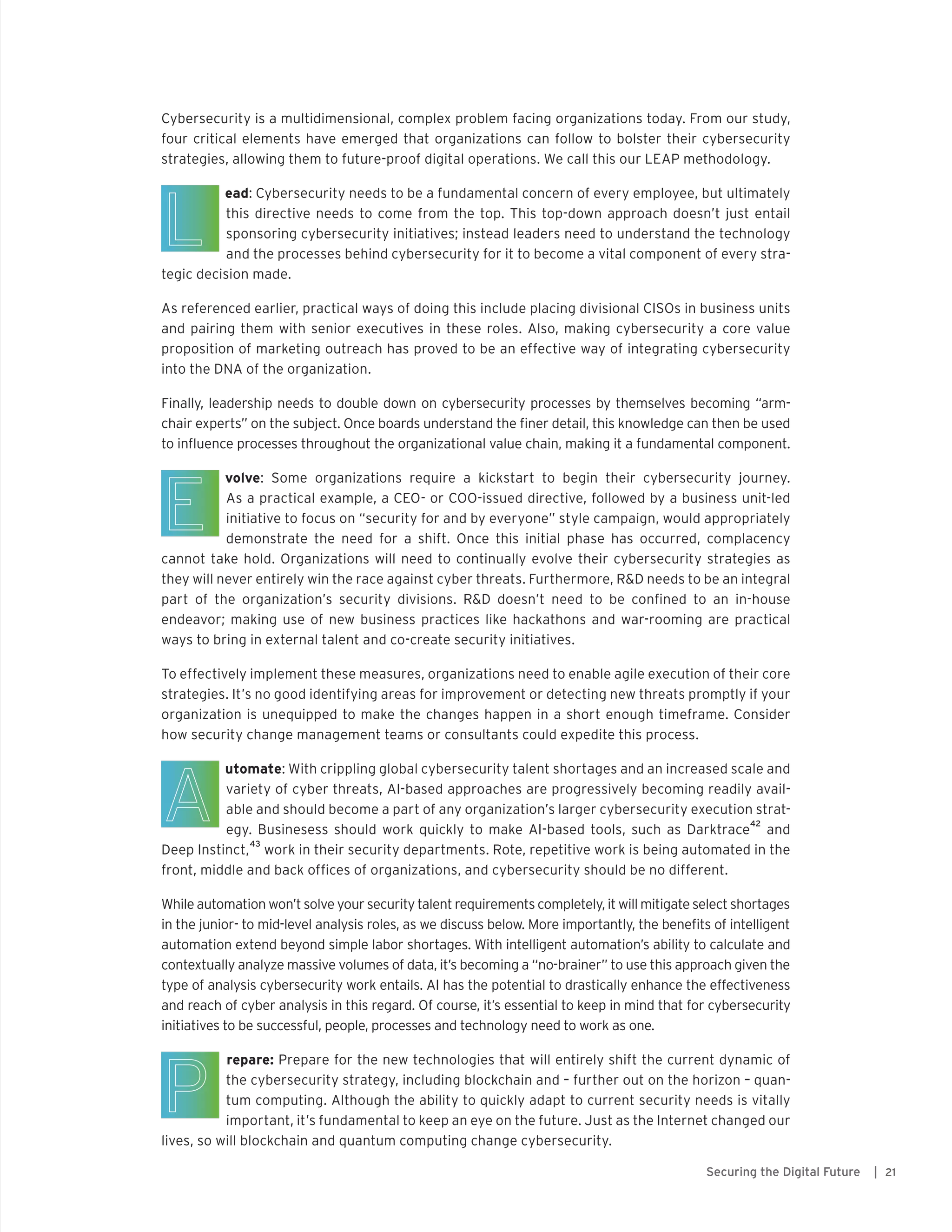 21Securing the Digital Future |
Cybersecurity is a multidimensional, complex problem facing organizations today. From our study,
four critical elements have emerged that organizations can follow to bolster their cybersecurity
strategies, allowing them to future-proof digital operations. We call this our LEAP methodology.
	 ead: Cybersecurity needs to be a fundamental concern of every employee, but ultimately
this directive needs to come from the top. This top-down approach doesn’t just entail
sponsoring cybersecurity initiatives; instead leaders need to understand the technology
and the processes behind cybersecurity for it to become a vital component of every stra-
tegic decision made.
As referenced earlier, practical ways of doing this include placing divisional CISOs in business units
and pairing them with senior executives in these roles. Also, making cybersecurity a core value
proposition of marketing outreach has proved to be an effective way of integrating cybersecurity
into the DNA of the organization.
Finally, leadership needs to double down on cybersecurity processes by themselves becoming “arm-
chair experts” on the subject. Once boards understand the finer detail, this knowledge can then be used
to influence processes throughout the organizational value chain, making it a fundamental component.
	 volve: Some organizations require a kickstart to begin their cybersecurity journey.
As a practical example, a CEO- or COO-issued directive, followed by a business unit-led
initiative to focus on “security for and by everyone” style campaign, would appropriately
demonstrate the need for a shift. Once this initial phase has occurred, complacency
cannot take hold. Organizations will need to continually evolve their cybersecurity strategies as
they will never entirely win the race against cyber threats. Furthermore, R&D needs to be an integral
part of the organization’s security divisions. R&D doesn’t need to be confined to an in-house
endeavor; making use of new business practices like hackathons and war-rooming are practical
ways to bring in external talent and co-create security initiatives.
To effectively implement these measures, organizations need to enable agile execution of their core
strategies. It’s no good identifying areas for improvement or detecting new threats promptly if your
organization is unequipped to make the changes happen in a short enough timeframe. Consider
how security change management teams or consultants could expedite this process.
	 utomate: With crippling global cybersecurity talent shortages and an increased scale and
variety of cyber threats, AI-based approaches are progressively becoming readily avail-
able and should become a part of any organization’s larger cybersecurity execution strat-
egy. Businesess should work quickly to make AI-based tools, such as Darktrace
42
and
Deep Instinct,
43
work in their security departments. Rote, repetitive work is being automated in the
front, middle and back offices of organizations, and cybersecurity should be no different.
While automation won’t solve your security talent requirements completely, it will mitigate select shortages
in the junior- to mid-level analysis roles, as we discuss below. More importantly, the benefits of intelligent
automation extend beyond simple labor shortages. With intelligent automation’s ability to calculate and
contextually analyze massive volumes of data, it’s becoming a “no-brainer” to use this approach given the
type of analysis cybersecurity work entails. AI has the potential to drastically enhance the effectiveness
and reach of cyber analysis in this regard. Of course, it’s essential to keep in mind that for cybersecurity
initiatives to be successful, people, processes and technology need to work as one.
	 repare: Prepare for the new technologies that will entirely shift the current dynamic of
the cybersecurity strategy, including blockchain and – further out on the horizon – quan-
tum computing. Although the ability to quickly adapt to current security needs is vitally
important, it’s fundamental to keep an eye on the future. Just as the Internet changed our
lives, so will blockchain and quantum computing change cybersecurity.
 