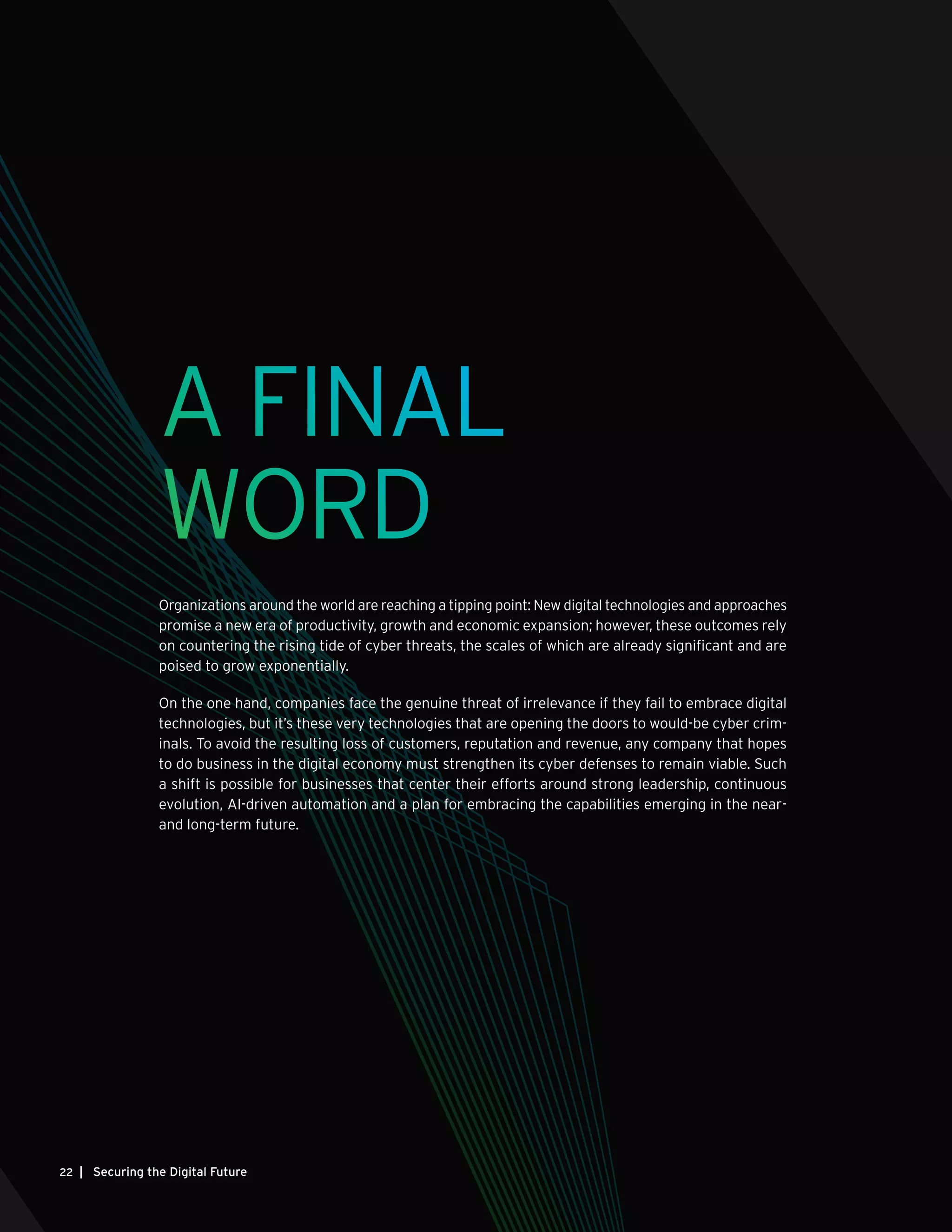 | Securing the Digital Future22
A FINAL
WORD
Organizations around the world are reaching a tipping point: New digital technologies and approaches
promise a new era of productivity, growth and economic expansion; however, these outcomes rely
on countering the rising tide of cyber threats, the scales of which are already significant and are
poised to grow exponentially.
On the one hand, companies face the genuine threat of irrelevance if they fail to embrace digital
technologies, but it’s these very technologies that are opening the doors to would-be cyber crim-
inals. To avoid the resulting loss of customers, reputation and revenue, any company that hopes
to do business in the digital economy must strengthen its cyber defenses to remain viable. Such
a shift is possible for businesses that center their efforts around strong leadership, continuous
evolution, AI-driven automation and a plan for embracing the capabilities emerging in the near-
and long-term future.
 