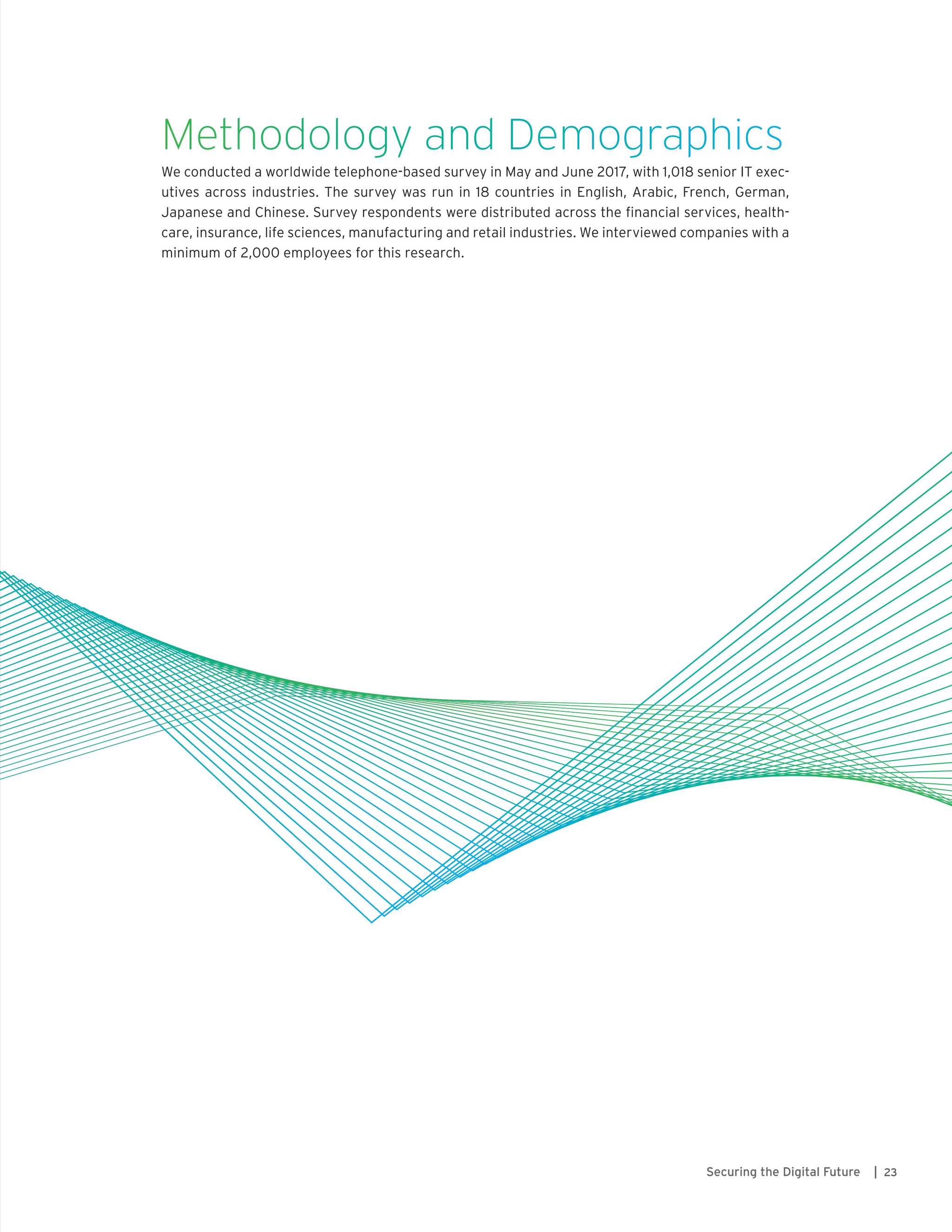 23Securing the Digital Future |
Methodology and Demographics
We conducted a worldwide telephone-based survey in May and June 2017, with 1,018 senior IT exec-
utives across industries. The survey was run in 18 countries in English, Arabic, French, German,
Japanese and Chinese. Survey respondents were distributed across the financial services, health-
care, insurance, life sciences, manufacturing and retail industries. We interviewed companies with a
minimum of 2,000 employees for this research.
 